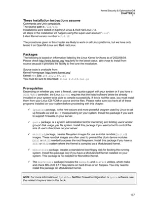 Kernel Security & Optimization 0
CHAPTER 6
137
These installation instructions assume
Commands are Unix-compatible.
The source path is /usr/src.
Installations were tested on OpenNA Linux & Red Hat Linux 7.3.
All steps in the installation will happen using the super-user account “root”.
Latest Kernel version number is 2.4.18
The procedures given in this chapter are likely to work on all Linux platforms, but we have only
tested it on OpenNA Linux and Red Hat Linux.
Packages
The following is based on information listed by the Linux Kernel Archives as of 2002/06/04.
Please check http://www.kernel.org/ regularly for the latest status. We chose to install from
source because it provides the facility to fine tune the installation.
Source code is available from:
Kernel Homepage: http://www.kernel.org/
Kernel FTP Site: 204.152.189.116
You must be sure to download: linux-2.4.18.tar.gz
Prerequisites
Depending on whether you want a firewall, user quota support with your system or if you have a
SCSI/RAID controller, the Linux Kernel requires that the listed software below be already
installed on your system to be able to compile successfully. If this is not the case, you must install
them from your Linux CD-ROM or source archive files. Please make sure you have all of these
programs installed on your system before proceeding with this chapter.
iptables package, is the new secure and more powerful program used by Linux to set
up firewalls as well as IP masquerading on your system. Install this package if you want
to support Firewalls on your server.
quota package, is a system administration tool for monitoring and limiting users' and/or
groups' disk usage, per file system. Install this package if you want a tool to control the
size of user’s directories on your server.
mkinitrd package, creates filesystem images for use as initial ramdisk (initrd)
images. These ramdisk images are often used to preload the block device modules
(SCSI or RAID) needed to access the root filesystem. Install this package if you have a
SCSI or RAID system where the Kernel is compiled as a Modularized Kernel.
mkbootdisk package, creates a standalone boot floppy disk for booting the running
system. Install this package only if you have a Modularized Kernel installed on your
system. This package is not needed for Monolithic Kernel.
The dosfstools package includes the mkdosfs and dosfsck utilities, which make
and check MS-DOS FAT filesystems on hard drives or on floppies. You only need to
install this package on Modularized Kernel.
NOTE: For more information on Iptables Netfilter Firewall configuration or quota software, see
the related chapters later in this book.
 