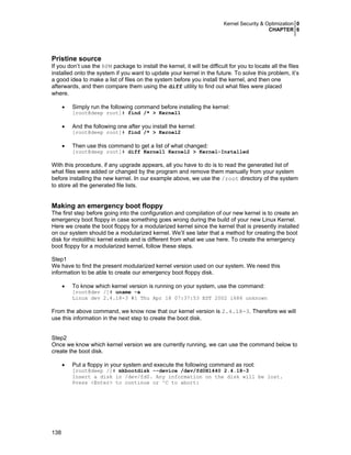 Kernel Security & Optimization 0
CHAPTER 6
138
Pristine source
If you don’t use the RPM package to install the kernel, it will be difficult for you to locate all the files
installed onto the system if you want to update your kernel in the future. To solve this problem, it’s
a good idea to make a list of files on the system before you install the kernel, and then one
afterwards, and then compare them using the diff utility to find out what files were placed
where.
• Simply run the following command before installing the kernel:
[root@deep root]# find /* > Kernel1
• And the following one after you install the kernel:
[root@deep root]# find /* > Kernel2
• Then use this command to get a list of what changed:
[root@deep root]# diff Kernel1 Kernel2 > Kernel-Installed
With this procedure, if any upgrade appears, all you have to do is to read the generated list of
what files were added or changed by the program and remove them manually from your system
before installing the new kernel. In our example above, we use the /root directory of the system
to store all the generated file lists.
Making an emergency boot floppy
The first step before going into the configuration and compilation of our new kernel is to create an
emergency boot floppy in case something goes wrong during the build of your new Linux Kernel.
Here we create the boot floppy for a modularized kernel since the kernel that is presently installed
on our system should be a modularized kernel. We’ll see later that a method for creating the boot
disk for mololithic kernel exists and is different from what we use here. To create the emergency
boot floppy for a modularized kernel, follow these steps.
Step1
We have to find the present modularized kernel version used on our system. We need this
information to be able to create our emergency boot floppy disk.
• To know which kernel version is running on your system, use the command:
[root@dev /]# uname -a
Linux dev 2.4.18-3 #1 Thu Apr 18 07:37:53 EDT 2002 i686 unknown
From the above command, we know now that our kernel version is 2.4.18-3. Therefore we will
use this information in the next step to create the boot disk.
Step2
Once we know which kernel version we are currently running, we can use the command below to
create the boot disk.
• Put a floppy in your system and execute the following command as root:
[root@deep /]# mkbootdisk --device /dev/fd0H1440 2.4.18-3
Insert a disk in /dev/fd0. Any information on the disk will be lost.
Press <Enter> to continue or ^C to abort:
 