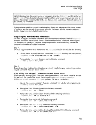 Kernel Security & Optimization 0
CHAPTER 6
139
NOTE: In this example, the current kernel on our system is version 2.4.18-3 and this is why we
use “2.4.18-3” here. If you kernel version is different from what we use here, you just have to
change the example version number for the one that you have according to the result returned by
the “uname -a” command.
Following these guidelines, you will now have a boot floppy with a known working kernel in case
of problems with the upgrade. I recommend rebooting the system with the floppy to make sure
that the floppy works correctly before continuing.
Preparing the Kernel for the installation
We have to copy the new kernel tar archive to the appropriate location on our server /usr/src
and then we remove the old kernel from our system before installing a new one. Removing the
old kernel will not freeze your computer until you try to reboot it before installing the new one
because the Linux kernel resides in memory.
Step 1
We must copy the archive file of the kernel to the /usr/src directory and move to this directory.
• To copy the tar archive of the Linux kernel to the /usr/src directory, use the command:
[root@deep /]# cp linux-version.tar.gz /usr/src/
• To move to the /usr/src directory, use the following command:
[root@deep /]# cd /usr/src/
Step 2
Depending on how the Linux Kernel has been previously installed on your system, there are two
ways to uninstall it, these are shown below.
If you already have installed a Linux kernel with a tar archive before
These steps are required ONLY if you have previously installed a Linux kernel from a tar archive.
If it is a fresh, first install of the kernel, then uninstall the kernel-headers-version.
i386.rpm, kernel-version.i386.rpm packages that are on your system.
• Move to the /usr/src directory if you are not already in it with the following command:
[root@deep /]# cd /usr/src/
• Remove the Linux symbolic link with the following command:
[root@deep src]# rm -f linux
• Remove the Linux kernel headers directory with the following command:
[root@deep src]# rm -rf linux-2.4.x/
• Remove the Linux kernel with the following command:
[root@deep src]# rm -f /boot/vmlinuz-2.4.x
• Remove the Linux System.map file with the following command:
[root@deep src]# rm -f /boot/System.map-2.4.x
• Remove the Linux kernel modules directory (if available) with the following command:
[root@deep src]# rm -rf /lib/modules/2.4.x/
 
