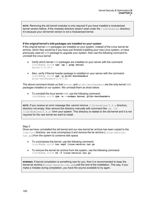 Kernel Security & Optimization 0
CHAPTER 6
140
NOTE: Removing the old kernel modules is only required if you have installed a modularized
kernel version before. If the modules directory doesn’t exist under the /lib/modules directory,
it’s because your old kernel version is not a modularized kernel.
If the original kernel’s RPM packages are installed on your system
If the original kernel RPM packages are installed on your system, instead of the Linux kernel tar
archive, which they would be if you have just finished installing your new Linux system, or have
previously used an RPM package to upgrade your system, then use the following command to
uninstall the Linux kernel:
• Verify which kernel RPM packages are installed on your server with the command:
[root@deep src]# rpm -qa | grep kernel
kernel-2.4.18-3
• Also, verify if Kernel header package is installed on your server with the command:
[root@deep src]# rpm -q glibc-kernheaders
glibc-kernheaders-2.4-7.14
The above command shows us that kernel and glibc-kernheaders are the only kernel RPM
packages installed on our system. We uninstall them as show below.
• To uninstall the linux kernel RPM, use the following command:
[root@deep src]# rpm -e --nodeps kernel glibc-kernheaders
NOTE: If you receive an error message like: cannot remove /lib/modules/2.4.x directory,
directory not empty, then remove the directory manually with command like: rm –rf
/lib/modules/2.4.x/ form your system. This directory is related to the old kernel and it is not
required for the new kernel we want to install.
Step 3
Once we have uninstalled the old kernel and our new kernel tar archive has been copied to the
/usr/src directory, we must uncompress it and remove the tar archive (linux-version.
tar.gz) from the system to conserve disk space.
• To uncompress the kernel, use the following command:
[root@deep src]# tar xzpf linux-version.tar.gz
• To remove the kernel tar archive from the system, use the following command:
[root@deep src]# rm -f linux-version.tar.gz
WARNING: If kernel compilation is something new for you, then it is recommended to keep the
kernel tar archive (linux-version.tar.gz) until the end of the installation. This way, if you
make a mistake during compilation, you have the source available to try again.
 