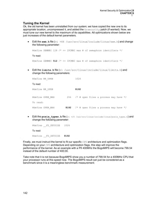Kernel Security & Optimization 0
CHAPTER 6
142
Tuning the Kernel
Ok, the old kernel has been uninstalled from our system; we have copied the new one to its
appropriate location, uncompressed it, and added the Grsecurity patch (if wanted). Now, we
must tune our new kernel to the maximum of its capabilities. All optimizations shown below are
just increases of the default kernel parameters.
• Edit the sem.h file (vi +66 /usr/src/linux/include/linux/sem.h) and change
the following parameter:
#define SEMMNI 128 /* <= IPCMNI max # of semaphore identifiers */
To read:
#define SEMMNI 512 /* <= IPCMNI max # of semaphore identifiers */
• Edit the limits.h file (vi /usr/src/linux/include/linux/limits.h) and
change the following parameters:
#define NR_OPEN 1024
To read:
#define NR_OPEN 8192
#define OPEN_MAX 256 /* # open files a process may have */
To read:
#define OPEN_MAX 8192 /* # open files a process may have */
• Edit the posix_types.h file (vi +25 /usr/src/linux/include/linux/posix_types.h) and
change the following parameter:
#define __FD_SETSIZE 1024
To read:
#define __FD_SETSIZE 8192
Finally, we must instruct the kernel to fit our specific CPU architecture and optimization flags.
Depending on your CPU architecture and optimization flags, this step will improve the
performance of the kernel. As an example with a PII 400MHz the BogoMIPS will become 799.54
instead of the default number of 400.00.
Take note that it is not because BogoMIPS show you a number of 799.54 for a 400MHz CPU that
your processor runs at this speed now. The BogoMIPS result can just be considered as a
benchmark since it is a meaningless benchmark measurement.
 