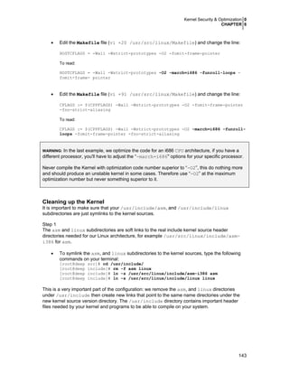 Kernel Security & Optimization 0
CHAPTER 6
143
• Edit the Makefile file (vi +20 /usr/src/linux/Makefile) and change the line:
HOSTCFLAGS = -Wall -Wstrict-prototypes -O2 -fomit-frame-pointer
To read:
HOSTCFLAGS = -Wall -Wstrict-prototypes -O2 -march=i686 -funroll-loops -
fomit-frame- pointer
• Edit the Makefile file (vi +91 /usr/src/linux/Makefile) and change the line:
CFLAGS := $(CPPFLAGS) -Wall -Wstrict-prototypes -O2 -fomit-frame-pointer
-fno-strict-aliasing
To read:
CFLAGS := $(CPPFLAGS) -Wall -Wstrict-prototypes -O2 -march=i686 -funroll-
loops -fomit-frame-pointer -fno-strict-aliasing
WARNING: In the last example, we optimize the code for an i686 CPU architecture, if you have a
different processor, you'll have to adjust the “-march=i686" options for your specific processor.
Never compile the Kernel with optimization code number superior to “-O2”, this do nothing more
and should produce an unstable kernel in some cases. Therefore use “-O2” at the maximum
optimization number but never something superior to it.
Cleaning up the Kernel
It is important to make sure that your /usr/include/asm, and /usr/include/linux
subdirectories are just symlinks to the kernel sources.
Step 1
The asm and linux subdirectories are soft links to the real include kernel source header
directories needed for our Linux architecture, for example /usr/src/linux/include/asm-
i386 for asm.
• To symlink the asm, and linux subdirectories to the kernel sources, type the following
commands on your terminal:
[root@deep src]# cd /usr/include/
[root@deep include]# rm -f asm linux
[root@deep include]# ln -s /usr/src/linux/include/asm-i386 asm
[root@deep include]# ln -s /usr/src/linux/include/linux linux
This is a very important part of the configuration: we remove the asm, and linux directories
under /usr/include then create new links that point to the same name directories under the
new kernel source version directory. The /usr/include directory contains important header
files needed by your kernel and programs to be able to compile on your system.
 