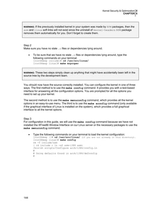 Kernel Security & Optimization 0
CHAPTER 6
144
WARNING: If the previously installed kernel in your system was made by RPM packages, then the
asm and linux soft links will not exist since the uninstall of kernel-headers RPM package
removes them automatically for you. Don’t forget to create them.
Step 2
Make sure you have no stale .o files or dependencies lying around.
• To be sure that we have no stale .o files or dependencies lying around, type the
following commands on your terminal:
[root@deep include]# cd /usr/src/linux/
[root@deep linux]# make mrproper
WARNING: These two steps simply clean up anything that might have accidentally been left in the
source tree by the development team.
You should now have the source correctly installed. You can configure the kernel in one of three
ways. The first method is to use the make config command. It provides you with a text-based
interface for answering all the configuration options. You are prompted for all the options you
need to set up your kernel.
The second method is to use the make menuconfig command, which provides all the kernel
options in an easy-to-use menu. The third is to use the make xconfig command (only available
if the graphical interface of Linux is installed on the system), which provides a full graphical
interface to all the kernel options.
Step 3
For configuration in this guide, we will use the make config command because we have not
installed the XFree86 Window Interface on our Linux server or the necessary packages to use the
make menuconfig command.
• Type the following commands on your terminal to load the kernel configuration:
[root@deep /]# cd /usr/src/linux/ (if you are not already in this directory).
[root@deep linux]# make config
rm -f include/asm
( cd include ; ln -sf asm-i386 asm)
/bin/sh scripts/Configure arch/i386/config.in
#
# Using defaults found in arch/i386/defconfig
#
 