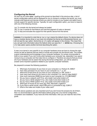 Kernel Security & Optimization 0
CHAPTER 6
145
Configuring the Kernel
As soon as you enter make config at the prompt as described in the previous step, a list of
kernel configurable options will be displayed for you to choose to configure the kernel, you must
indicate what features and devices drivers you want to include on your system and select how to
include support for specific devices. Typically, for each configuration option, you have to respond
with one of the following choices:
[y] To compile into the kernel and always be loaded.
[m] To use a module for that feature and load that segment of code on demand.
[n] To skip and excludes the support for that specific device from the kernel.
WARNING: It is important to note that an [n] or [y] means the default choice. If a device does not
have a modular device driver or you have not compiled the Kernel as a Modularized Kernel, you
will not see the [m] option. Some time an [?] option will appear in the choices. This mean that
you can get more information about the feature when you type the ? + ENTER key. Choosing the
[?] help option opens another terminal describing the option.
A new Linux kernel is very specific to our computer hardware since we have to choose the right
drivers as well as features that we need to include and compile into the Kernel code. This implies
a good understanding and knowledge of your computer hardware. It is simply inconceivable to
build a Linux system if you don't know what hardware your computer has, especially if you spend
money to buy a computer and then take time to configure it. Therefore we assume that you know
all of your hardware and be aware that during the kernel configuration, you will be asked to
answer some important questions related to your specific computer hardware.
Be prepared to answer the following questions:
1. What type of processor do you have on your computer (i.e. Pentium III, AMD)?
2. How many processor do you have on your computer (i.e. 1, 2, 3)?
3. What kind of hard drive do you have on your computer (i.e. IDE, SCSI) ?
4. How many hard drives do you have on your computer? (i.e. want to make RAID)?
5. How much memories (RAM) do you have on your computer (i.e. 512 MB RAM)?
6. Do you have a network card? If so, who made it and what model is it?
7. Do you have a SCSI adapter? If so, who made it and what model is it?
8. Do you have a RAID system? If so, who made it and what model is it?
9. What type of mouse do you have (eg, PS/2, Microsoft, Logitech)?
10. If you have a serial mouse, what COM port is it connected to (eg, COM1)?
11. What is the make and model of your video card?
All of the above questions are very important and if you don't know the answers for all of them,
then it is recommended to get the information before going into Linux kernel configuration,
compilation and installation. If you have all of the information, then you can read the rest of this
guide.
 