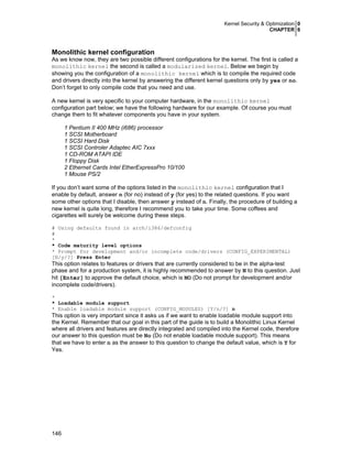 Kernel Security & Optimization 0
CHAPTER 6
146
Monolithic kernel configuration
As we know now, they are two possible different configurations for the kernel. The first is called a
monolithic kernel the second is called a modularized kernel. Below we begin by
showing you the configuration of a monolithic kernel which is to compile the required code
and drivers directly into the kernel by answering the different kernel questions only by yes or no.
Don’t forget to only compile code that you need and use.
A new kernel is very specific to your computer hardware, in the monolithic kernel
configuration part below; we have the following hardware for our example. Of course you must
change them to fit whatever components you have in your system.
1 Pentium II 400 MHz (i686) processor
1 SCSI Motherboard
1 SCSI Hard Disk
1 SCSI Controler Adaptec AIC 7xxx
1 CD-ROM ATAPI IDE
1 Floppy Disk
2 Ethernet Cards Intel EtherExpressPro 10/100
1 Mouse PS/2
If you don’t want some of the options listed in the monolithic kernel configuration that I
enable by default, answer n (for no) instead of y (for yes) to the related questions. If you want
some other options that I disable, then answer y instead of n. Finally, the procedure of building a
new kernel is quite long, therefore I recommend you to take your time. Some coffees and
cigarettes will surely be welcome during these steps.
# Using defaults found in arch/i386/defconfig
#
*
* Code maturity level options
* Prompt for development and/or incomplete code/drivers (CONFIG_EXPERIMENTAL)
[N/y/?] Press Enter
This option relates to features or drivers that are currently considered to be in the alpha-test
phase and for a production system, it is highly recommended to answer by N to this question. Just
hit [Enter] to approve the default choice, which is NO (Do not prompt for development and/or
incomplete code/drivers).
*
* Loadable module support
* Enable loadable module support (CONFIG_MODULES) [Y/n/?] n
This option is very important since it asks us if we want to enable loadable module support into
the Kernel. Remember that our goal in this part of the guide is to build a Monolithic Linux Kernel
where all drivers and features are directly integrated and compiled into the Kernel code, therefore
our answer to this question must be No (Do not enable loadable module support). This means
that we have to enter n as the answer to this question to change the default value, which is Y for
Yes.
 