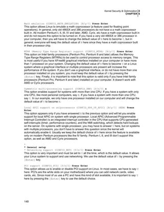 Kernel Security & Optimization 0
CHAPTER 6
148
Math emulation (CONFIG_MATH_EMULATION) [N/y/?] Press Enter
This option allows Linux to emulate a math coprocessor (a feature used for floating point
operations). In general, only old 486SX and 386 processors do not have a a math coprocessor
built in. All modern Pentium I, II, III, IV and later, AMD, Cyrix, etc have a math coprocessor built in
and do not require this option to be turned on. If you have a very old 486SX or 386 processor in
your computer, then you will have to change the default value of N here to become Y, but in
general, everyone will keep the default value of N here since they have a math coprocessor built
in their processor chip.
MTRR (Memory Type Range Register) support (CONFIG_MTRR) [N/y/?] Press Enter
This option on Intel family processors (Pentium Pro, Pentium II and later) allows the Memory
Type Range Registers (MTRRs) to be used to control processor access to memory ranges. This
is most useful if you have XFree86 graphical interface installed on your computer or have more
than 1 processor on your system. Changing the default value of N here to become Y on a Linux
system where a graphical interface or multiple processors are present will increase the
performance of the system. If you don't use a graphical interface, or do not have more than one
processor installed on you system, you must keep the default value of N by pressing the
[Enter] key. Finally, it is important to note that this option is valid only if you have Intel family
processors (Pentium Pro, Pentium II and later) installed on your computer. It doesn't work with
AMD or Cyrix processors.
Symmetric multi-processing support (CONFIG_SMP) [Y/n/?] n
This option enables support for systems with more than one CPU. If you have a system with only
one CPU, like most personal computers, say N. If you have a system with more than one CPU,
say Y. In our example, we only have one processor installed on our computer and will change the
default value of Y to become N.
Local APIC support on uniprocessors (CONFIG_X86_UP_APIC) [N/y/?] (NEW) Press
Enter
This option appears only if you have answered N to the previous option and will let you enable
support for local APIC on system with single processor. Local APIC (Advanced Programmable
Interrupt Controller) is an integrated interrupt controller in the CPU that supports CPU-generated
self-interrupts (timer, performance counters), and the NMI watchdog, which detects hard lockups
on the server. On systems with single processor, you may have to answer Y here, but on systems
with multiple processors, you don't have to answer this question since the kernel will
automatically enable it. Usually we keep the default choice of N here since the feature is available
only on modern Pentium processors like the IV family. Pentium I, II, and III don’t support this
option, as well as AMD and Cyrix processors.
*
* General setup
* Networking support (CONFIG_NET) [Y/n/?] Press Enter
This option is very important and must be set to Y all the time, which is the default value. It allows
your Linux system to support and use networking. We use the default value of Y by pressing the
[Enter] key.
PCI support (CONFIG_PCI) [Y/n/?] Press Enter
This option allows us to enable or disable PCI support on Linux. In most cases, we have to say Y
here. PCI's are the white slots on your motherboard where you can add network cards, video
cards, etc. Since most of us use a PC and have this kind of slot available, it is important to say Y
here by pressing the [Enter] key to use the default choice.
 