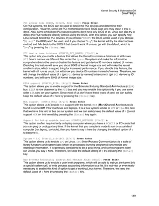 Kernel Security & Optimization 0
CHAPTER 6
149
PCI access mode (BIOS, Direct, Any) [Any] Press Enter
On PCI systems, the BIOS can be used to detect the PCI devices and determine their
configuration. However, some old PCI motherboards have BIOS bugs and may crash if this is
done. Also, some embedded PCI-based systems don't have any BIOS at all. Linux can also try to
detect the PCI hardware directly without using the BIOS. With this option, you can specify how
Linux should detect the PCI devices. If you choose "BIOS", the BIOS will be used, if you choose
"Direct", the BIOS won't be used, and if you choose "Any", the kernel will try the direct access
method and falls back to the BIOS if that doesn't work. If unsure, go with the default, which is
"Any" by pressing the [Enter] key.
PCI device name database (CONFIG_PCI_NAMES) [Y/n/?] n
This option lets you enable a feature that allows the Kernel to contain a database of all known
PCI device names via different files under the /proc filesystem and make the information
comprehensible to the user or disable this feature and get device ID numbers instead of names.
Disabling this feature will save you about 80KB of kernel image size and will make the kernel
smaller in size, which is a good thing for increased performance. If you disable this feature, the
kernel will still run as usual, but will show you device ID numbers instead of names. Therefore, we
will change the default value of Y (get PCI device by names) to become N (get PCI device by ID
numbers) and will save 80KB of Kernel image size.
EISA support (CONFIG_EISA) [N/y/?] Press Enter
This option allows you to enable support for the Extended Industry Standard Architecture (EISA)
bus. EISA is now obsolete by the PCI bus and you may enable this option only if you use some
older ISA card on your system. Since most of us don't have these types of card, we can safety
keep the default value of N here by pressing the [Enter] key.
MCA support (CONFIG_MCA) [N/y/?] Press Enter
This option allows us to enable MCA support with the kernel. MCA (MicroChannel Architecture) is
found in some IBM PS/2 machines and laptops. It is a bus system similar to PCI or ISA. It is rare
that we have this kind of bus on our system and we can safety keep the default value of N (do not
support MCA on this kernel) by pressing the [Enter] key again.
Support for hot-pluggable devices (CONFIG_HOTPLUG) [Y/n/?] n
This option is often required only on laptop computer where you have a PCMCIA or PC-cards that
you can plug or unplug at any time. If the kernel that you compile is made to run on a standard
computer (not laptop, portable), then you have to say N here by changing the default option of Y
to become N.
System V IPC (CONFIG_SYSVIPC) [Y/n/?] Press Enter
This option allows us to enable IPC on Linux. IPC (Inter Process Communication) is a suite of
library functions and system calls which let processes (running programs) synchronize and
exchange information. It is generally considered to be a good thing, and some programs won't
run unless you say Y here. Therefore, we keep the default setting of Y by pressing the [Enter]
key.
BSD Process Accounting (CONFIG_BSD_PROCESS_ACCT) [N/y/?] Press Enter
This option allows us to enable a user level programs, which will be able to instruct the kernel (via
a special system call) to write process accounting information to a file. It is not vital or even really
necessary to enable this kind of option to get a working Linux kernel. Therefore, we keep the
default value of N here by pressing the [Enter] key.
 