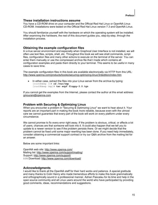 Preface
15
These installation instructions assume
You have a CD-ROM drive on your computer and the Official Red Hat Linux or OpenNA Linux
CD-ROM. Installations were tested on the Official Red Hat Linux version 7.3 and OpenNA Linux.
You should familiarize yourself with the hardware on which the operating system will be installed.
After examining the hardware, the rest of this document guides you, step-by-step, through the
installation process.
Obtaining the example configuration files
In a true server environment and especially when Graphical User Interface is not installed, we will
often use text files, scripts, shell, etc. Throughout this book we will see shell commands, script
files, configuration files and many other actions to execute on the terminal of the server. You can
enter them manually or use the compressed archive file that I made which contains all
configuration examples and paste them directly to your terminal. This seems to be useful in many
cases to save time.
The example configuration files in this book are available electronically via HTTP from this URL:
http://www.openna.com/products/books/securing-optimizing-linux/3rdedition/index.htm
• In either case, extract the files into your Linux server from the archive by typing:
[root@deep /]# cd /var/tmp
[root@deep tmp]# tar xzpf floppy-3.0.tgz
If you cannot get the examples from the Internet, please contact the author at this email address:
gmourani@openna.com
Problem with Securing & Optimizing Linux
When you encounter a problem in "Securing & Optimizing Linux" we want to hear about it. Your
reports are an important part in making the book more reliable, because even with the utmost
care we cannot guarantee that every part of the book will work on every platform under every
circumstance.
We cannot promise to fix every error right away. If the problem is obvious, critical, or affects a lot
of users, chances are that someone will look into it. It could also happen that we tell you to
update to a newer version to see if the problem persists there. Or we might decide that the
problem cannot be fixed until some major rewriting has been done. If you need help immediately,
consider obtaining a commercial support contract or try our Q&A archive from the mailing list for
an answer.
Below are some important links:
OpenNA web site: http://www.openna.com/
Mailing list: http://www.openna.com/support/mailing/
Support: http://www.openna.com/support/
RPM Download: http://www.openna.com/download/
Acknowledgments
I would like to thank all the OpenNA staff for their hard works and patience. A special gratitude
and many thanks to Colin Henry who made tremendous efforts to make this book grammatically
and orthographically sound in a professional manner. Adrian Pascalau for its time and help in the
open source community and all Linux users around the world who have participated by providing
good comments, ideas, recommendations and suggestions.
 