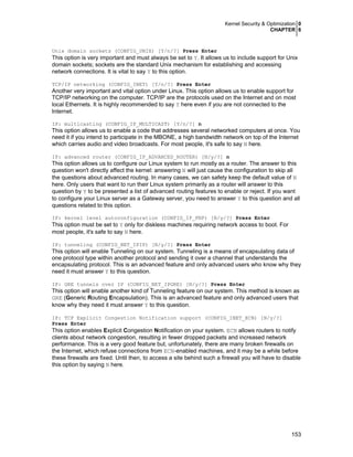 Kernel Security & Optimization 0
CHAPTER 6
153
Unix domain sockets (CONFIG_UNIX) [Y/n/?] Press Enter
This option is very important and must always be set to Y. It allows us to include support for Unix
domain sockets; sockets are the standard Unix mechanism for establishing and accessing
network connections. It is vital to say Y to this option.
TCP/IP networking (CONFIG_INET) [Y/n/?] Press Enter
Another very important and vital option under Linux. This option allows us to enable support for
TCP/IP networking on the computer. TCP/IP are the protocols used on the Internet and on most
local Ethernets. It is highly recommended to say Y here even if you are not connected to the
Internet.
IP: multicasting (CONFIG_IP_MULTICAST) [Y/n/?] n
This option allows us to enable a code that addresses several networked computers at once. You
need it if you intend to participate in the MBONE, a high bandwidth network on top of the Internet
which carries audio and video broadcasts. For most people, it's safe to say N here.
IP: advanced router (CONFIG_IP_ADVANCED_ROUTER) [N/y/?] n
This option allows us to configure our Linux system to run mostly as a router. The answer to this
question won't directly affect the kernel: answering N will just cause the configuration to skip all
the questions about advanced routing. In many cases, we can safety keep the default value of N
here. Only users that want to run their Linux system primarily as a router will answer to this
question by Y to be presented a list of advanced routing features to enable or reject. If you want
to configure your Linux server as a Gateway server, you need to answer Y to this question and all
questions related to this option.
IP: kernel level autoconfiguration (CONFIG_IP_PNP) [N/y/?] Press Enter
This option must be set to Y only for diskless machines requiring network access to boot. For
most people, it's safe to say N here.
IP: tunneling (CONFIG_NET_IPIP) [N/y/?] Press Enter
This option will enable Tunneling on our system. Tunneling is a means of encapsulating data of
one protocol type within another protocol and sending it over a channel that understands the
encapsulating protocol. This is an advanced feature and only advanced users who know why they
need it must answer Y to this question.
IP: GRE tunnels over IP (CONFIG_NET_IPGRE) [N/y/?] Press Enter
This option will enable another kind of Tunneling feature on our system. This method is known as
GRE (Generic Routing Encapsulation). This is an advanced feature and only advanced users that
know why they need it must answer Y to this question.
IP: TCP Explicit Congestion Notification support (CONFIG_INET_ECN) [N/y/?]
Press Enter
This option enables Explicit Congestion Notification on your system. ECN allows routers to notify
clients about network congestion, resulting in fewer dropped packets and increased network
performance. This is a very good feature but, unfortunately, there are many broken firewalls on
the Internet, which refuse connections from ECN-enabled machines, and it may be a while before
these firewalls are fixed. Until then, to access a site behind such a firewall you will have to disable
this option by saying N here.
 