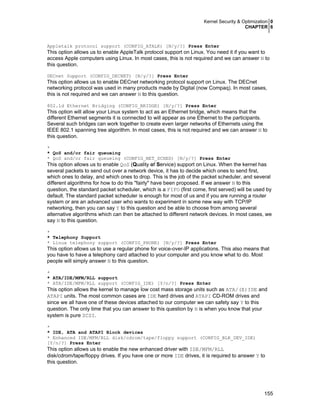 Kernel Security & Optimization 0
CHAPTER 6
155
Appletalk protocol support (CONFIG_ATALK) [N/y/?] Press Enter
This option allows us to enable AppleTalk protocol support on Linux. You need it if you want to
access Apple computers using Linux. In most cases, this is not required and we can answer N to
this question.
DECnet Support (CONFIG_DECNET) [N/y/?] Press Enter
This option allows us to enable DECnet networking protocol support on Linux. The DECnet
networking protocol was used in many products made by Digital (now Compaq). In most cases,
this is not required and we can answer N to this question.
802.1d Ethernet Bridging (CONFIG_BRIDGE) [N/y/?] Press Enter
This option will allow your Linux system to act as an Ethernet bridge, which means that the
different Ethernet segments it is connected to will appear as one Ethernet to the participants.
Several such bridges can work together to create even larger networks of Ethernets using the
IEEE 802.1 spanning tree algorithm. In most cases, this is not required and we can answer N to
this question.
*
* QoS and/or fair queueing
* QoS and/or fair queueing (CONFIG_NET_SCHED) [N/y/?] Press Enter
This option allows us to enable QoS (Quality of Service) support on Linux. When the kernel has
several packets to send out over a network device, it has to decide which ones to send first,
which ones to delay, and which ones to drop. This is the job of the packet scheduler, and several
different algorithms for how to do this "fairly" have been proposed. If we answer N to this
question, the standard packet scheduler, which is a FIFO (first come, first served) will be used by
default. The standard packet scheduler is enough for most of us and if you are running a router
system or are an advanced user who wants to experiment in some new way with TCP/IP
networking, then you can say Y to this question and be able to choose from among several
alternative algorithms which can then be attached to different network devices. In most cases, we
say N to this question.
*
* Telephony Support
* Linux telephony support (CONFIG_PHONE) [N/y/?] Press Enter
This option allows us to use a regular phone for voice-over-IP applications. This also means that
you have to have a telephony card attached to your computer and you know what to do. Most
people will simply answer N to this question.
*
* ATA/IDE/MFM/RLL support
* ATA/IDE/MFM/RLL support (CONFIG_IDE) [Y/n/?] Press Enter
This option allows the kernel to manage low cost mass storage units such as ATA/(E)IDE and
ATAPI units. The most common cases are IDE hard drives and ATAPI CD-ROM drives and
since we all have one of these devices attached to our computer we can safety say Y to this
question. The only time that you can answer to this question by N is when you know that your
system is pure SCSI.
*
* IDE, ATA and ATAPI Block devices
* Enhanced IDE/MFM/RLL disk/cdrom/tape/floppy support (CONFIG_BLK_DEV_IDE)
[Y/n/?] Press Enter
This option allows us to enable the new enhanced driver with IDE/MFM/RLL
disk/cdrom/tape/floppy drives. If you have one or more IDE drives, it is required to answer Y to
this question.
 