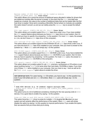 Kernel Security & Optimization 0
CHAPTER 6
159
Maximum number of SCSI disks that can be loaded as modules
(CONFIG_SD_EXTRA_DEVS) [40] Press Enter
This option allows us to control the amount of additional space allocated in tables for drivers that
are loaded as modules after the kernel is booted. In the event that the SCSI core itself was
loaded as a module, this value is the number of additional disks that can be loaded after the first
host driver is loaded. Since we're compiling a Monolithic Kernel where no modules are available,
this option doesn't concern us and we can safety press the [Enter] key to accept the default
value.
SCSI tape support (CONFIG_CHR_DEV_ST) [N/y/?] Press Enter
This option allows us to enable support for a SCSI tape drive under Linux. If you have enabled
the SCSI support feature above because you have a SCSI tape drive on your system, then it's
here that you have to specify it by answering Y to the question. For most SCSI users, the answer
is N (no, we don't have a SCSI tape drive on this computer).
SCSI OnStream SC-x0 tape support (CONFIG_CHR_DEV_OSST) [N/y/?] Press Enter
This option allows us to enable support for the OnStream SC-x0 SCSI tape drives under Linux. If
you have this kind of SCSI tape drive installed on your computer, then you have to answer to this
question by Y. Most SCSI users will simply say N to this question.
SCSI CD-ROM support (CONFIG_BLK_DEV_SR) [N/y/?] Press Enter
This option allows us to enable support for a SCSI CD-ROM under Linux. If you have enabled the
SCSI support feature above because you have a SCSI CD-ROM on your system, then it's here
that you have to specify it by answering Y to the question. For most SCSI users, the answer is N
(no, we don't have a SCSI CD-ROM on this computer).
SCSI generic support (CONFIG_CHR_DEV_SG) [N/y/?] Press Enter
This option allows us to enable support to use SCSI scanners, synthesizers or CD-writers or just
about anything having "SCSI" in its name other than hard disks, CD-ROMs or tapes. If you have
one of these SCSI items installed on your computer, then you have to say Y here as well as for
the "SCSI disk support" option above to enable the driver.
VERY IMPORTANT NOTE: For users having IDE CD-writers, you have to say Y to this question too,
even if your CD-writers are not SCSI CD-writers. Most SCSI users will simply say N to his
question.
*
* Some SCSI devices (e.g. CD jukebox) support multiple LUNs
* Enable extra checks in new queueing code (CONFIG_SCSI_DEBUG_QUEUES) [Y/n/?]
Press Enter
This option turns on a lot of additional consistency checking for the new queuing code on SCSI
devices. It is a good idea to enable it by saying Y to the question.
Probe all LUNs on each SCSI device (CONFIG_SCSI_MULTI_LUN) [Y/n/?] n
This option force the SCSI driver to probe for multiple LUN's (Logical Unit Number) on your
system and will certainly affect the performance of the system. Most SCSI users will simply
disable this option by saying N to this question to improve performance. If you enable this option,
then we assume that you know what you're doing.
 