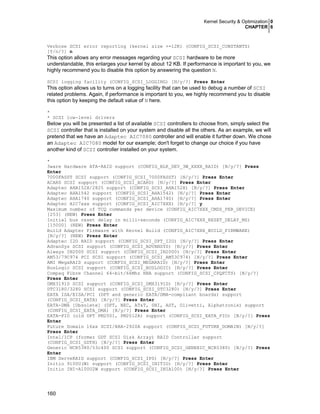 Kernel Security & Optimization 0
CHAPTER 6
160
Verbose SCSI error reporting (kernel size +=12K) (CONFIG_SCSI_CONSTANTS)
[Y/n/?] n
This option allows any error messages regarding your SCSI hardware to be more
understandable, this enlarges your kernel by about 12 KB. If performance is important to you, we
highly recommend you to disable this option by answering the question N.
SCSI logging facility (CONFIG_SCSI_LOGGING) [N/y/?] Press Enter
This option allows us to turns on a logging facility that can be used to debug a number of SCSI
related problems. Again, if performance is important to you, we highly recommend you to disable
this option by keeping the default value of N here.
*
* SCSI low-level drivers
Below you will be presented a list of available SCSI controllers to choose from, simply select the
SCSI controller that is installed on your system and disable all the others. As an example, we will
pretend that we have an Adaptec AIC7080 controller and will enable it further down. We chose
an Adaptec AIC7080 model for our example; don't forget to change our choice if you have
another kind of SCSI controller installed on your system.
*
3ware Hardware ATA-RAID support (CONFIG_BLK_DEV_3W_XXXX_RAID) [N/y/?] Press
Enter
7000FASST SCSI support (CONFIG_SCSI_7000FASST) [N/y/?] Press Enter
ACARD SCSI support (CONFIG_SCSI_ACARD) [N/y/?] Press Enter
Adaptec AHA152X/2825 support (CONFIG_SCSI_AHA152X) [N/y/?] Press Enter
Adaptec AHA1542 support (CONFIG_SCSI_AHA1542) [N/y/?] Press Enter
Adaptec AHA1740 support (CONFIG_SCSI_AHA1740) [N/y/?] Press Enter
Adaptec AIC7xxx support (CONFIG_SCSI_AIC7XXX) [N/y/?] y
Maximum number of TCQ commands per device (CONFIG_AIC7XXX_CMDS_PER_DEVICE)
[253] (NEW) Press Enter
Initial bus reset delay in milli-seconds (CONFIG_AIC7XXX_RESET_DELAY_MS)
[15000] (NEW) Press Enter
Build Adapter Firmware with Kernel Build (CONFIG_AIC7XXX_BUILD_FIRMWARE)
[N/y/?] (NEW) Press Enter
Adaptec I2O RAID support (CONFIG_SCSI_DPT_I2O) [N/y/?] Press Enter
AdvanSys SCSI support (CONFIG_SCSI_ADVANSYS) [N/y/?] Press Enter
Always IN2000 SCSI support (CONFIG_SCSI_IN2000) [N/y/?] Press Enter
AM53/79C974 PCI SCSI support (CONFIG_SCSI_AM53C974) [N/y/?] Press Enter
AMI MegaRAID support (CONFIG_SCSI_MEGARAID) [N/y/?] Press Enter
BusLogic SCSI support (CONFIG_SCSI_BUSLOGIC) [N/y/?] Press Enter
Compaq Fibre Channel 64-bit/66Mhz HBA support (CONFIG_SCSI_CPQFCTS) [N/y/?]
Press Enter
DMX3191D SCSI support (CONFIG_SCSI_DMX3191D) [N/y/?] Press Enter
DTC3180/3280 SCSI support (CONFIG_SCSI_DTC3280) [N/y/?] Press Enter
EATA ISA/EISA/PCI (DPT and generic EATA/DMA-compliant boards) support
(CONFIG_SCSI_EATA) [N/y/?] Press Enter
EATA-DMA [Obsolete] (DPT, NEC, AT&T, SNI, AST, Olivetti, Alphatronix) support
(CONFIG_SCSI_EATA_DMA) [N/y/?] Press Enter
EATA-PIO (old DPT PM2001, PM2012A) support (CONFIG_SCSI_EATA_PIO) [N/y/?] Press
Enter
Future Domain 16xx SCSI/AHA-2920A support (CONFIG_SCSI_FUTURE_DOMAIN) [N/y/?]
Press Enter
Intel/ICP (former GDT SCSI Disk Array) RAID Controller support
(CONFIG_SCSI_GDTH) [N/y/?] Press Enter
Generic NCR5380/53c400 SCSI support (CONFIG_SCSI_GENERIC_NCR5380) [N/y/?] Press
Enter
IBM ServeRAID support (CONFIG_SCSI_IPS) [N/y/?] Press Enter
Initio 9100U(W) support (CONFIG_SCSI_INITIO) [N/y/?] Press Enter
Initio INI-A100U2W support (CONFIG_SCSI_INIA100) [N/y/?] Press Enter
 