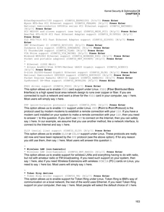 Kernel Security & Optimization 0
CHAPTER 6
163
EtherExpressPro/100 support (CONFIG_EEPRO100) [Y/n/?] Press Enter
Myson MTD-8xx PCI Ethernet support (CONFIG_FEALNX) [N/y/?] Press Enter
National Semiconductor DP8381x series PCI Ethernet support (CONFIG_NATSEMI)
[N/y/?] Press Enter
PCI NE2000 and clones support (see help) (CONFIG_NE2K_PCI) [N/y/?] Press Enter
RealTek RTL-8139 PCI Fast Ethernet Adapter support (CONFIG_8139TOO) [N/y/?]
Press Enter
SiS 900/7016 PCI Fast Ethernet Adapter support (CONFIG_SIS900) [N/y/?] Press
Enter
SMC EtherPower II (CONFIG_EPIC100) [N/y/?] Press Enter
Sundance Alta support (CONFIG_SUNDANCE) [N/y/?] Press Enter
TI ThunderLAN support (CONFIG_TLAN) [N/y/?] Press Enter
VIA Rhine support (CONFIG_VIA_RHINE) [N/y/?] Press Enter
Winbond W89c840 Ethernet support (CONFIG_WINBOND_840) [N/y/?] Press Enter
Pocket and portable adapters (CONFIG_NET_POCKET) [N/y/?] Press Enter
*
* Ethernet (1000 Mbit)
* Alteon AceNIC/3Com 3C985/NetGear GA620 Gigabit support (CONFIG_ACENIC)
[N/y/?] Press Enter
D-Link DL2000-based Gigabit Ethernet support (CONFIG_DL2K) [N/y/?] Press Enter
National Semiconduct DP83820 support (CONFIG_NS83820) [N/y/?] Press Enter
Packet Engines Hamachi GNIC-II support (CONFIG_HAMACHI) [N/y/?] Press Enter
SysKonnect SK-98xx support (CONFIG_SK98LIN) [N/y/?] Press Enter
FDDI driver support (CONFIG_FDDI) [N/y/?] Press Enter
This option allows us to enable FDDI card support under Linux. FDDI (Fiber Distributed Data
Interface) is a high speed local area network design to runs over copper or fiber. If you are
connected to such a network and want a driver for the FDDI card in your computer, say Y here.
Most users will simply say N here.
PPP (point-to-point protocol) support (CONFIG_PPP) [N/y/?] Press Enter
This option allows us to enable PPP support under Linux. PPP (Point to Point Protocol) is the
protocol used by modern modems to establish a remote connection with your ISP. If you have a
modem card installed on your system to make a remote connection with your ISP, then you need
to answer Y to this question. If you don't use PPP to connect on the Internet, then you can safety
say N here. In our example, we assume that you use another method, like a network interface, to
connect to the Internet and say N here.
SLIP (serial line) support (CONFIG_SLIP) [N/y/?] Press Enter
This option allows us to enable SLIP or CSLIP support under Linux. These protocols are really
old now and have been replaced by the PPP protocol (see the above option). If for any reason
you still use them, then say Y here. Most users will answer this question N.
*
* Wireless LAN (non-hamradio)
* Wireless LAN (non-hamradio) (CONFIG_NET_RADIO) [N/y/?] Press Enter
This option allows us to enable support for wireless LANs and everything having to do with radio,
but not with amateur radio or FM broadcasting. If you need such support on your system, then
say Y here, also if you need Wireless Extensions with wireless PCMCIA (PC-) cards on Linux, you
need to say Y here too. Most users will simply say N here.
*
* Token Ring devices
* Token Ring driver support (CONFIG_TR) [N/y/?] Press Enter
This option allows us to enable support for Token Ring under Linux. Token Ring is IBM's way of
communication on a local network; the rest of the world uses Ethernet. If you need Token Ring
support on your computer, then say Y here. Most people will select the default choice of N here.
 
