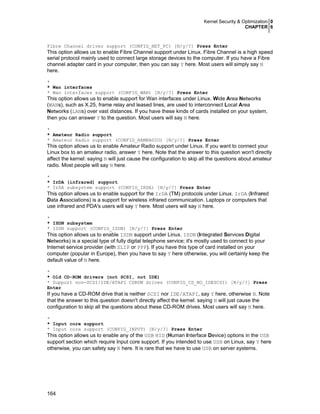 Kernel Security & Optimization 0
CHAPTER 6
164
Fibre Channel driver support (CONFIG_NET_FC) [N/y/?] Press Enter
This option allows us to enable Fibre Channel support under Linux. Fibre Channel is a high speed
serial protocol mainly used to connect large storage devices to the computer. If you have a Fibre
channel adapter card in your computer, then you can say Y here. Most users will simply say N
here.
*
* Wan interfaces
* Wan interfaces support (CONFIG_WAN) [N/y/?] Press Enter
This option allows us to enable support for Wan interfaces under Linux. Wide Area Networks
(WANs), such as X.25, frame relay and leased lines, are used to interconnect Local Area
Networks (LANs) over vast distances. If you have these kinds of cards installed on your system,
then you can answer Y to the question. Most users will say N here.
*
* Amateur Radio support
* Amateur Radio support (CONFIG_HAMRADIO) [N/y/?] Press Enter
This option allows us to enable Amateur Radio support under Linux. If you want to connect your
Linux box to an amateur radio, answer Y here. Note that the answer to this question won't directly
affect the kernel: saying N will just cause the configuration to skip all the questions about amateur
radio. Most people will say N here.
*
* IrDA (infrared) support
* IrDA subsystem support (CONFIG_IRDA) [N/y/?] Press Enter
This option allows us to enable support for the IrDA (TM) protocols under Linux. IrDA (Infrared
Data Associations) is a support for wireless infrared communication. Laptops or computers that
use infrared and PDA's users will say Y here. Most users will say N here.
*
* ISDN subsystem
* ISDN support (CONFIG_ISDN) [N/y/?] Press Enter
This option allows us to enable ISDN support under Linux. ISDN (Integrated Services Digital
Networks) is a special type of fully digital telephone service; it's mostly used to connect to your
Internet service provider (with SLIP or PPP). If you have this type of card installed on your
computer (popular in Europe), then you have to say Y here otherwise, you will certainly keep the
default value of N here.
*
* Old CD-ROM drivers (not SCSI, not IDE)
* Support non-SCSI/IDE/ATAPI CDROM drives (CONFIG_CD_NO_IDESCSI) [N/y/?] Press
Enter
If you have a CD-ROM drive that is neither SCSI nor IDE/ATAPI, say Y here, otherwise N. Note
that the answer to this question doesn't directly affect the kernel: saying N will just cause the
configuration to skip all the questions about these CD-ROM drives. Most users will say N here.
*
* Input core support
* Input core support (CONFIG_INPUT) [N/y/?] Press Enter
This option allows us to enable any of the USB HID (Human Interface Device) options in the USB
support section which require Input core support. If you intended to use USB on Linux, say Y here
otherwise, you can safety say N here. It is rare that we have to use USB on server systems.
 