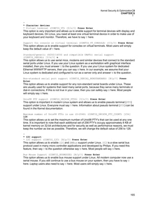 Kernel Security & Optimization 0
CHAPTER 6
165
*
* Character devices
* Virtual terminal (CONFIG_VT) [Y/n/?] Press Enter
This option is very important and allows us to enable support for terminal devices with display and
keyboard devices. On Linux, you need at least one virtual terminal device in order to make use of
your keyboard and monitor. Therefore, we have to say Y here.
Support for console on virtual terminal (CONFIG_VT_CONSOLE) [Y/n/?] Press Enter
This option allows us to enable support for consoles on virtual terminals. Most users will simply
keep the default value of Y here.
Standard/generic (8250/16550 and compatible UARTs) serial support
(CONFIG_SERIAL) [Y/n/?] n
This option allows us to use serial mice, modems and similar devices that connect to the standard
serial ports under Linux. If you use your Linux system as a workstation with graphical interface
installed, then you must answer Y to the question. If you use your Linux system for dedicated
Ethernet WWW/FTP servers, then you can say N here. In our example, we assume that your
Linux system is dedicated and configured to run as a server only and answer N to the question.
Non-standard serial port support (CONFIG_SERIAL_NONSTANDARD) [N/y/?] Press
Enter
This option allows us to enable support for any non-standard serial boards under Linux. These
are usually used for systems that need many serial ports, because they serve many terminals or
dial-in connections. If this is not true in your case, then you can safety say N here. Most people
will simply say N here.
Unix98 PTY support (CONFIG_UNIX98_PTYS) [Y/n/?] Press Enter
This option is important in modern Linux system and allows us to enable pseudo terminal (PTY)
support under Linux. Everyone must say Y here. Information about pseudo terminal (PTY) can be
found in the Kernel documentation.
Maximum number of Unix98 PTYs in use (0-2048) (CONFIG_UNIX98_PTY_COUNT) [256]
128
This option allows us to set the maximum number of Unix98 PTY's that can be used at any one
time. It is important to note that each additional set of 256 PTY's occupy approximately 8 KB of
kernel memory on 32-bit architectures and for security as well as performance reasons, we must
keep the number as low as possible. Therefore, we will change the default value of 256 to 128.
*
* I2C support
* I2C support (CONFIG_I2C) [N/y/?] Press Enter
This option allows us to enable I2C and SMBus support under Linux. IC2 is a slow serial bus
protocol used in many micro controller applications and developed by Philips. If you need this
feature, then say Y to the question otherwise say N here. Most people will say N here.
Bus Mouse Support (CONFIG_BUSMOUSE) [N/y/?] Press Enter
This option allows us to enable bus mouse support under Linux. All modern computer now use a
serial mouse. If you still continue to use a bus mouse on your system, then you have to say Y
here. Laptop users also need to say Y here. Most users will simply say N here.
 