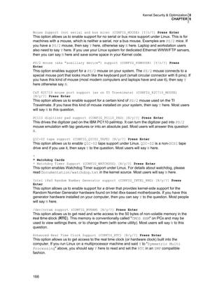 Kernel Security & Optimization 0
CHAPTER 6
166
Mouse Support (not serial and bus mice) (CONFIG_MOUSE) [Y/n/?] Press Enter
This option allows us to enable support for no serial or bus mice support under Linux. This is for
machines with a mouse, which is neither a serial, nor a bus mouse. Examples are PS/2 mice. If
you have a PS/2 mouse, then say Y here, otherwise say N here. Laptop and workstation users
also need to say Y here. If you use your Linux system for dedicated Ethernet WWW/FTP servers,
then you can say N here and save some space in your Kernel code.
PS/2 mouse (aka "auxiliary device") support (CONFIG_PSMOUSE) [Y/n/?] Press
Enter
This option enables support for a PS/2 mouse on your system. The PS/2 mouse connects to a
special mouse port that looks much like the keyboard port (small circular connector with 6 pins). If
you have this kind of mouse (most modern computers and laptops have and use it), then say Y
here otherwise say N.
C&T 82C710 mouse port support (as on TI Travelmate) (CONFIG_82C710_MOUSE)
[N/y/?] Press Enter
This option allows us to enable support for a certain kind of PS/2 mouse used on the TI
Travelmate. If you have this kind of mouse installed on your system, then say Y here. Most users
will say N to this question.
PC110 digitizer pad support (CONFIG_PC110_PAD) [N/y/?] Press Enter
This drives the digitizer pad on the IBM PC110 palmtop. It can turn the digitizer pad into PS/2
mouse emulation with tap gestures or into an absolute pad. Most users will answer this question
N.
QIC-02 tape support (CONFIG_QIC02_TAPE) [N/y/?] Press Enter
This option allows us to enable QIC-02 tape support under Linux. QIC-02 is a non-SCSI tape
drive and if you use it, then says Y to the question. Most users will say N here.
*
* Watchdog Cards
* Watchdog Timer Support (CONFIG_WATCHDOG) [N/y/?] Press Enter
This option enables Watchdog Timer support under Linux. For details about watchdog, please
read Documentation/watchdog.txt in the kernel source. Most users will say N here.
Intel i8x0 Random Number Generator support (CONFIG_INTEL_RNG) [N/y/?] Press
Enter
This option allows us to enable support for a driver that provides kernel-side support for the
Random Number Generator hardware found on Intel i8xx-based motherboards. If you have this
generator hardware installed on your computer, then you can say Y to the question. Most people
will say N here.
/dev/nvram support (CONFIG_NVRAM) [N/y/?] Press Enter
This option allows us to get read and write access to the 50 bytes of non-volatile memory in the
real time clock (RTC). This memory is conventionally called "CMOS RAM" on PCs and may be
used to view settings there, or to change them (with some utility). Most users will say N to this
question.
Enhanced Real Time Clock Support (CONFIG_RTC) [N/y/?] Press Enter
This option allows us to get access to the real time clock (or hardware clock) built into the
computer. If you run Linux on a multiprocessor machine and said Y to "Symmetric Multi
Processing" above, you should say Y here to read and set the RTC in an SMP compatible
fashion.
 