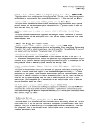 Kernel Security & Optimization 0
CHAPTER 6
167
Double Talk PC internal speech card support (CONFIG_DTLK) [N/y/?] Press Enter
This option allows us to enable support for the DoubleTalk PC under Linux. If you have a speech
card installed on your computer, then answer to this question by Y. Most users will say N here.
Siemens R3964 line discipline (CONFIG_R3964) [N/y/?] Press Enter
This option allows synchronous communication with devices using the Siemens R3964 packet
protocol. Unless you are dealing with special hardware like PLC's, you are unlikely to need this.
Most users will simply say N here.
Applicom intelligent fieldbus card support (CONFIG_APPLICOM) [N/y/?] Press
Enter
This option provides the kernel-side support for the intelligent fieldbus cards made by Applicom
International. Unless you are dealing with such a card, you are unlikely to need this. Most users
will simply say N here.
*
* Ftape, the floppy tape device driver
* Ftape (QIC-80/Travan) support (CONFIG_FTAPE) [N/y/?] Press Enter
This option allows us to enable support for some well know tape drives under Linux. If you enable
this option, then you'll be asked to select your make and model from the available list. If you don't
use tape drive on your computer, then you can say N to this option.
/dev/agpgart (AGP Support) (CONFIG_AGP) [Y/n/?] n
This option is only pertinent if you use XFree86 on your computer and want to use the GLX or
DRI features for better performance. Enable this option only if you use graphical interface on your
computer. If you system is a server, then you really don't need this option. In our example, we are
configuring the kernel for a server purpose, therefore, we will say N here.
Direct Rendering Manager (XFree86 4.1.0 and higher DRI support) (CONFIG_DRM)
[Y/n/?] n
This option is directly related to the use of XFree86 and graphical interface on your computer. It
allows us to enable Kernel-level support for the Direct Rendering Infrastructure (DRI) for better
performance of the system. If your computer doesn't have a graphical interface installed, and is
configured as a server, then you don't need to enable this option. If you say Y here because you
have and use a graphical interface, then you need to select the module that's right for your
graphics card from the available list. In our example, we are configuring the kernel for a server
purpose, therefore, we will say N here.
ACP Modem (Mwave) support (CONFIG_MWAVE) [N/y/?] Press Enter
This option allows us to enable ACP modem (Mwave) support under Linux. ACP is a WinModem
composed of a kernel driver and a user level application. Together these components support
direct attachment to public switched telephone networks (PSTNs) and support selected countries.
Most user will simply say N here.
*
* Multimedia devices
* Video For Linux (CONFIG_VIDEO_DEV) [N/y/?] Press Enter
This option allows us to enable support for audio/video capture and overlay devices and FM radio
cards under Linux. If you use graphical interface on your system, you need to say Y here. If your
system is configured as a server and you don't have graphical interface installed on it, then you
can safety say N here. In our example, we are configuring the kernel for a server purpose,
therefore, we will say N here.
 