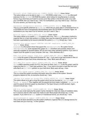 Kernel Security & Optimization 0
CHAPTER 6
169
Microsoft Joliet CDROM extensions (CONFIG_JOLIET) [N/y/?] Press Enter
This option allows us to be able to read Joliet CD-ROM's under Linux. Joliet is a Microsoft
extension for the ISO 9660 CD-ROM file system, which allows for long filenames in unicode
format. If you think that you'll need to access some files written in this format under Linux with
your CD-ROM, then you need to say Y here. For workstations, you may need to say Y here but
for Linux servers, you have to say N here.
Transparent decompression extension (CONFIG_ZISOFS) [N/y/?] Press Enter
This is a Linux-specific extension to RockRidge which lets you store data in compressed form on
a CD-ROM and have it transparently decompressed when the CD-ROM is accessed. Again, for
workstations you may need it but for servers, you don't need it. Say N.
Minix fs support (CONFIG_MINIX_FS) [N/y/?] Press Enter
This option allows us to enable Minix fs support with Linux. The minix file system (method to
organize files on a hard disk partition or a floppy disk) was the original file system for Linux, but
has been superseded by the second extended file system (ext2fs). Simply say N here.
FreeVxFS file system support (VERITAS VxFS(TM) compatible) (CONFIG_VXFS_FS)
[N/y/?] Press Enter
FreeVxFS is a file system driver that support the VERITAS VxFS(TM) file system format.
VERITAS VxFS(TM) is the standard file system of SCO UnixWare (and possibly others) and
optionally available for Sunsoft Solaris, HP-UX and many other operating systems. If you want to
support such file system on your computer, then say Y here otherwise say N.
NTFS file system support (read only) (CONFIG_NTFS_FS) [N/y/?] Press Enter
NTFS is the file system of Microsoft Windows NT. Say Y if you want to get read access to files on
NTFS partitions of your hard drives otherwise say N here. Most users will say N.
OS/2 HPFS file system support (CONFIG_HPFS_FS) [N/y/?] Press Enter
OS/2 is IBM's operating system for PC's, the same as Warp, and HPFS is the file system used for
organizing files on OS/2 hard disk partitions. Say Y if you want to be able to read files from and
write files to an OS/2 HPFS partition on your hard drive. Most users will say N here.
/proc file system support (CONFIG_PROC_FS) [Y/n/?] Press Enter
This is a virtual file system providing information about the status of the system. Several
programs depend on this, so everyone should say Y here.
/dev/pts file system for Unix98 PTYs (CONFIG_DEVPTS_FS) [Y/n/?] Press Enter
This option allows us to get a virtual file system which can be mounted on /dev/pts with
"mount -t devpts". This, together with the pseudo terminal master multiplexer /dev/ptmx, is
used for pseudo terminal support as described in The Open Group's Unix98 standard. Again,
everyone should say Y here.
ROM file system support (CONFIG_ROMFS_FS) [N/y/?] Press Enter
This is a very small read-only file system mainly intended for initial ram disks of installation disks,
but it could be used for other read-only media as well. Most people will simply say N to this
question. If you want to run SCSI system on modularized kernel, you should say Y here.
Second extended fs support (CONFIG_EXT2_FS) [Y/n/?] Press Enter
This is the de facto standard Linux file system (method to organize files on a storage device) for
hard disks and you must say Y to this question.
 
