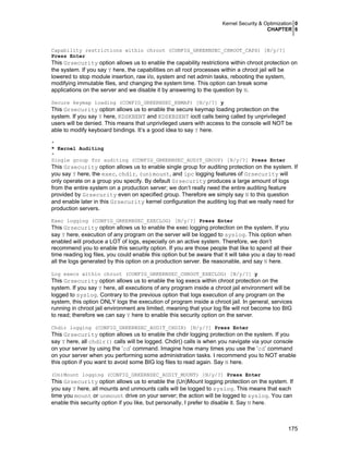 Kernel Security & Optimization 0
CHAPTER 6
175
Capability restrictions within chroot (CONFIG_GRKERNSEC_CHROOT_CAPS) [N/y/?]
Press Enter
This Grsecurity option allows us to enable the capability restrictions within chroot protection on
the system. If you say Y here, the capabilities on all root processes within a chroot jail will be
lowered to stop module insertion, raw i/o, system and net admin tasks, rebooting the system,
modifying immutable files, and changing the system time. This option can break some
applications on the server and we disable it by answering to the question by N.
Secure keymap loading (CONFIG_GRKERNSEC_KBMAP) [N/y/?] y
This Grsecurity option allows us to enable the secure keymap loading protection on the
system. If you say Y here, KDSKBENT and KDSKBSENT ioctl calls being called by unprivileged
users will be denied. This means that unprivileged users with access to the console will NOT be
able to modify keyboard bindings. It’s a good idea to say Y here.
*
* Kernel Auditing
*
Single group for auditing (CONFIG_GRKERNSEC_AUDIT_GROUP) [N/y/?] Press Enter
This Grsecurity option allows us to enable single group for auditing protection on the system. If
you say Y here, the exec, chdir, (un)mount, and ipc logging features of Grsecurity will
only operate on a group you specify. By default Grsecurity produces a large amount of logs
from the entire system on a production server; we don’t really need the entire auditing feature
provided by Grsecurity even on specified group. Therefore we simply say N to this question
and enable later in this Grsecurity kernel configuration the auditing log that we really need for
production servers.
Exec logging (CONFIG_GRKERNSEC_EXECLOG) [N/y/?] Press Enter
This Grsecurity option allows us to enable the exec logging protection on the system. If you
say Y here, execution of any program on the server will be logged to syslog. This option when
enabled will produce a LOT of logs, especially on an active system. Therefore, we don’t
recommend you to enable this security option. If you are those people that like to spend all their
time reading log files, you could enable this option but be aware that it will take you a day to read
all the logs generated by this option on a production server. Be reasonable, and say N here.
Log execs within chroot (CONFIG_GRKERNSEC_CHROOT_EXECLOG) [N/y/?] y
This Grsecurity option allows us to enable the log execs within chroot protection on the
system. If you say Y here, all executions of any program inside a chroot jail environment will be
logged to syslog. Contrary to the previous option that logs execution of any program on the
system, this option ONLY logs the execution of program inside a chroot jail. In general, services
running in chroot jail environment are limited, meaning that your log file will not become too BIG
to read; therefore we can say Y here to enable this security option on the server.
Chdir logging (CONFIG_GRKERNSEC_AUDIT_CHDIR) [N/y/?] Press Enter
This Grsecurity option allows us to enable the chdir logging protection on the system. If you
say Y here, all chdir() calls will be logged. Chdir() calls is when you navigate via your console
on your server by using the ‘cd’ command. Imagine how many times you use the ‘cd’ command
on your server when you performing some administration tasks. I recommend you to NOT enable
this option if you want to avoid some BIG log files to read again. Say N here.
(Un)Mount logging (CONFIG_GRKERNSEC_AUDIT_MOUNT) [N/y/?] Press Enter
This Grsecurity option allows us to enable the (Un)Mount logging protection on the system. If
you say Y here, all mounts and unmounts calls will be logged to syslog. This means that each
time you mount or unmount drive on your server; the action will be logged to syslog. You can
enable this security option if you like, but personally, I prefer to disable it. Say N here.
 