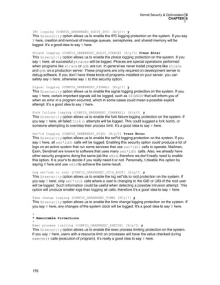 Kernel Security & Optimization 0
CHAPTER 6
176
IPC logging (CONFIG_GRKERNSEC_AUDIT_IPC) [N/y/?] y
This Grsecurity option allows us to enable the IPC logging protection on the system. If you say
Y here, creation and removal of message queues, semaphores, and shared memory will be
logged. It’s a good idea to say Y here.
Ptrace logging (CONFIG_GRKERNSEC_AUDIT_PTRACE) [N/y/?] Press Enter
This Grsecurity option allows us to enable the ptrace logging protection on the system. If you
say Y here, all successful ptraces will be logged. Ptraces are special operations performed
when programs like strace or gdb are run. In general we never install programs like strace
and gdb on a production server. These programs are only required on development server to
debug software. If you don’t have these kinds of programs installed on your server, you can
safety say N here, otherwise say Y to this security option.
Signal logging (CONFIG_GRKERNSEC_SIGNAL) [N/y/?] y
This Grsecurity option allows us to enable the signal logging protection on the system. If you
say Y here, certain important signals will be logged, such as SIGSEGV that will inform you of
when an error in a program occurred, which in some cases could mean a possible exploit
attempt. It’s a good idea to say Y here.
Fork failure logging (CONFIG_GRKERNSEC_FORKFAIL) [N/y/?] y
This Grsecurity option allows us to enable the fork failure logging protection on the system. If
you say Y here, all failed fork() attempts will be logged. This could suggest a fork bomb, or
someone attempting to overstep their process limit. It’s a good idea to say Y here.
Set*id logging (CONFIG_GRKERNSEC_SUID) [N/y/?] Press Enter
This Grsecurity option allows us to enable the set*id logging protection on the system. If you
say Y here, all set*id() calls will be logged. Enabling this security option could produce a lot of
logs on an active system that run some services that use set*id() calls to operate. Mailman,
Exim, Sendmail are known to software that uses many set*id() calls. Also, we already have
other security programs doing the same job like sXid, therefore we don’t really need to enable
this option. It is your’s to decide if you really need it or not. Personally, I disable this option by
saying N here and use sXid to achieve the same result.
Log set*ids to root (CONFIG_GRKERNSEC_SUID_ROOT) [N/y/?] y
This Grsecurity option allows us to enable the log set*ids to root protection on the system. If
you say Y here, only set*id() calls where a user is changing to the GID or UID of the root user
will be logged. Such information could be useful when detecting a possible intrusion attempt. This
option will produce smaller logs than logging all calls; therefore it’s a good idea to say Y here.
Time change logging (CONFIG_GRKERNSEC_TIME) [N/y/?] y
This Grsecurity option allows us to enable the time change logging protection on the system. If
you say Y here, any changes of the system clock will be logged. It’s a good idea to say Y here.
*
* Executable Protections
*
Exec process limiting (CONFIG_GRKERNSEC_EXECVE) [N/y/?] y
This Grsecurity option allows us to enable the exec process limiting protection on the system.
If you say Y here, users with a resource limit on processes will have the value checked during
execve() calls (execution of program). It’s really a good idea to say Y here.
 