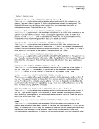 Kernel Security & Optimization 0
CHAPTER 6
179
*
* Network Protections
*
Randomized IP IDs (CONFIG_GRKERNSEC_RANDID) [N/y/?] y
This Grsecurity option allows us to enable the allow randomized IP IDs protection on the
system. If you say Y here, the entire ID field on all outgoing packets will be randomized. This
hinders OS fingerprinters and keeps your machine from being used as a bounce for an
untraceable portscan. It’s a good idea to say Y here.
Randomized TCP source ports (CONFIG_GRKERNSEC_RANDSRC) [N/y/?] y
This Grsecurity option allows us to enable the randomized TCP source ports protection on the
system. If you say Y here, situations where a source port is generated on the fly for the TCP
protocol (ie. with connect() ) will be altered so that the source port is generated at random,
instead of a simple incrementing algorithm. It’s a good idea to say Y here.
Randomized RPC XIDs (CONFIG_GRKERNSEC_RANDRPC) [N/y/?] y
This Grsecurity option allows us to enable the randomized RPC XIDs protection on the
system. If you say Y here, the method of determining XIDs for RPC requests will be randomized,
instead of using linux's default behavior of simply incrementing the XID. This allows us to have a
more secure RPC connection on the system. It’s a good idea to say Y here.
Altered Ping IDs (CONFIG_GRKERNSEC_RANDPING) [N/y/?] y
This Grsecurity option allows us to enable the altered Ping IDs protection on the system. If you
say Y here, the way Linux handles echo replies will be changed so that the reply uses an ID equal
to the ID of the echo request. This will help in confusing OS detection. It’s a good idea to say Y
here.
Randomized TTL (CONFIG_GRKERNSEC_RANDTTL) [N/y/?] y
This Grsecurity option allows us to enable the randomized TTL protection on the system. If
you say Y here, your TTL (time to live) for packets will be set at random, with a base of the
sysctl ttl default, to further confuse OS detection. It’s a good idea to say Y here.
Socket restrictions (CONFIG_GRKERNSEC_SOCKET) [N/y/?] y
This Grsecurity option allows us to enable the socket restrictions protection on the system. If
you say Y here, you will be able to choose from three options related to socket protection on the
server. From these three available security options, you’ll have to choose the one that best fits
your requirements. Therefore, it’s a good idea to say Y here since we have to choose one of the
three available security options for our needs.
Deny any sockets to group (CONFIG_GRKERNSEC_SOCKET_ALL) [N/y/?] y
This Grsecurity option allows us to enable the socket restrictions protection on the system. If
you say Y here, you will be able to choose a GID of whose users will be unable to connect to
other hosts from your machine or run server applications from your machine. This is the security
option that we’ll choose. Say Y here.
GID to deny all sockets for: (CONFIG_GRKERNSEC_SOCKET_ALL_GID) [1004] Press
Enter
This Grsecurity option allows us to enable the GID to deny all sockets protection on the
system. Here we have to enter a GID number as the value, the default value is 1004 and we can
keep it by pressing the [Enter] key. It is important to note that this GID should be added to any
user for which the feature should be activated. See the next chapter of this book for more
information about the procedures to follow. At this time you only need to accept the default value.
 