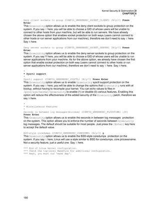 Kernel Security & Optimization 0
CHAPTER 6
180
Deny client sockets to group (CONFIG_GRKERNSEC_SOCKET_CLIENT) [N/y/?] Press
Enter
This Grsecurity option allows us to enable the deny client sockets to group protection on the
system. If you say Y here, you will be able to choose a GID of whose users will be unable to
connect to other hosts from your machine, but will be able to run servers. We have already
chosen the above option that enables socket protection on both ways (users cannot connect to
other hosts or run server applications from our machine), therefore we don’t need to say Y here.
Say N here.
Deny server sockets to group (CONFIG_GRKERNSEC_SOCKET_SERVER) [N/y/?] Press
Enter
This Grsecurity option allows us to enable the deny server sockets to group protection on the
system. If you say Y here, you will be able to choose a GID of whose users will be unable to run
server applications from your machine. As for the above option, we already have chosen the first
option that enable socket protection on both way (users cannot connect to other hosts or run
server applications from our machine), therefore we don’t need to say Y here. Say N here.
*
* Sysctl support
*
Sysctl support (CONFIG_GRKERNSEC_SYSCTL) [N/y/?] Press Enter
This Grsecurity option allows us to enable Grsecurity sysctl support protection on the
system. If you say Y here, you will be able to change the options that Grsecurity runs with at
bootup, without having to recompile your kernel. You can echo values to files in
/proc/sys/kernel/grsecurity to enable (1) or disable (0) various features. Enabling this
option will reduce the effectiveness of the added security of the Grsecurity patch, therefore we
say N here.
*
* Miscellaneous Features
*
Seconds in between log messages(minimum) (CONFIG_GRKERNSEC_FLOODTIME) [30]
Press Enter
This Grsecurity option allows us to enable the seconds in between log messages protection
on the system. This option allows you to enforce the number of seconds between Grsecurity
log messages. The default should be suitable for most people. Just press the [Enter] key here
to accept the default value.
BSD-style coredumps (CONFIG_GRKERNSEC_COREDUMP) [N/y/?] y
This Grsecurity option allows us to enable the BSD-style coredumps protection on the
system. If you say Y here, Linux will use a style similar to BSD for coredumps, core.processname.
Not a security feature, just a useful one. Say Y here.
*** End of Linux kernel configuration.
*** Check the top-level Makefile for additional configuration.
*** Next, you must run 'make dep'.
 