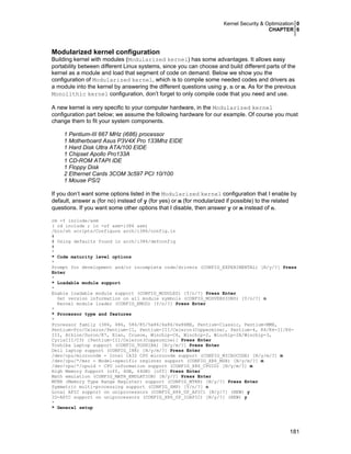 Kernel Security & Optimization 0
CHAPTER 6
181
Modularized kernel configuration
Building kernel with modules (Modularized kernel) has some advantages. It allows easy
portability between different Linux systems, since you can choose and build different parts of the
kernel as a module and load that segment of code on demand. Below we show you the
configuration of Modularized kernel, which is to compile some needed codes and drivers as
a module into the kernel by answering the different questions using y, n or m. As for the previous
Monolithic kernel configuration, don’t forget to only compile code that you need and use.
A new kernel is very specific to your computer hardware, in the Modularized kernel
configuration part below; we assume the following hardware for our example. Of course you must
change them to fit your system components.
1 Pentium-III 667 MHz (i686) processor
1 Motherboard Asus P3V4X Pro 133Mhz EIDE
1 Hard Disk Ultra ATA/100 EIDE
1 Chipset Apollo Pro133A
1 CD-ROM ATAPI IDE
1 Floppy Disk
2 Ethernet Cards 3COM 3c597 PCI 10/100
1 Mouse PS/2
If you don’t want some options listed in the Modularized kernel configuration that I enable by
default, answer n (for no) instead of y (for yes) or m (for modularized if possible) to the related
questions. If you want some other options that I disable, then answer y or m instead of n.
rm -f include/asm
( cd include ; ln -sf asm-i386 asm)
/bin/sh scripts/Configure arch/i386/config.in
#
# Using defaults found in arch/i386/defconfig
#
*
* Code maturity level options
*
Prompt for development and/or incomplete code/drivers (CONFIG_EXPERIMENTAL) [N/y/?] Press
Enter
*
* Loadable module support
*
Enable loadable module support (CONFIG_MODULES) [Y/n/?] Press Enter
Set version information on all module symbols (CONFIG_MODVERSIONS) [Y/n/?] n
Kernel module loader (CONFIG_KMOD) [Y/n/?] Press Enter
*
* Processor type and features
*
Processor family (386, 486, 586/K5/5x86/6x86/6x86MX, Pentium-Classic, Pentium-MMX,
Pentium-Pro/Celeron/Pentium-II, Pentium-III/Celeron(Coppermine), Pentium-4, K6/K6-II/K6-
III, Athlon/Duron/K7, Elan, Crusoe, Winchip-C6, Winchip-2, Winchip-2A/Winchip-3,
CyrixIII/C3) [Pentium-III/Celeron(Coppermine)] Press Enter
Toshiba Laptop support (CONFIG_TOSHIBA) [N/y/m/?] Press Enter
Dell laptop support (CONFIG_I8K) [N/y/m/?] Press Enter
/dev/cpu/microcode - Intel IA32 CPU microcode support (CONFIG_MICROCODE) [N/y/m/?] m
/dev/cpu/*/msr - Model-specific register support (CONFIG_X86_MSR) [N/y/m/?] m
/dev/cpu/*/cpuid - CPU information support (CONFIG_X86_CPUID) [N/y/m/?] m
High Memory Support (off, 4GB, 64GB) [off] Press Enter
Math emulation (CONFIG_MATH_EMULATION) [N/y/?] Press Enter
MTRR (Memory Type Range Register) support (CONFIG_MTRR) [N/y/?] Press Enter
Symmetric multi-processing support (CONFIG_SMP) [Y/n/?] n
Local APIC support on uniprocessors (CONFIG_X86_UP_APIC) [N/y/?] (NEW) y
IO-APIC support on uniprocessors (CONFIG_X86_UP_IOAPIC) [N/y/?] (NEW) y
*
* General setup
 