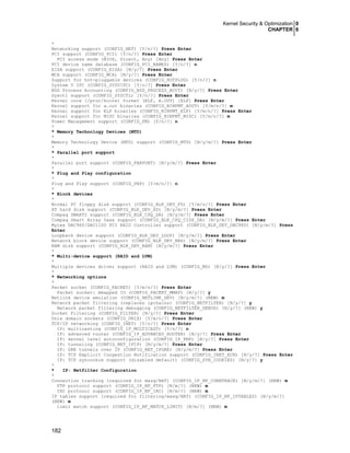 Kernel Security & Optimization 0
CHAPTER 6
182
*
Networking support (CONFIG_NET) [Y/n/?] Press Enter
PCI support (CONFIG_PCI) [Y/n/?] Press Enter
PCI access mode (BIOS, Direct, Any) [Any] Press Enter
PCI device name database (CONFIG_PCI_NAMES) [Y/n/?] n
EISA support (CONFIG_EISA) [N/y/?] Press Enter
MCA support (CONFIG_MCA) [N/y/?] Press Enter
Support for hot-pluggable devices (CONFIG_HOTPLUG) [Y/n/?] n
System V IPC (CONFIG_SYSVIPC) [Y/n/?] Press Enter
BSD Process Accounting (CONFIG_BSD_PROCESS_ACCT) [N/y/?] Press Enter
Sysctl support (CONFIG_SYSCTL) [Y/n/?] Press Enter
Kernel core (/proc/kcore) format (ELF, A.OUT) [ELF] Press Enter
Kernel support for a.out binaries (CONFIG_BINFMT_AOUT) [Y/m/n/?] m
Kernel support for ELF binaries (CONFIG_BINFMT_ELF) [Y/m/n/?] Press Enter
Kernel support for MISC binaries (CONFIG_BINFMT_MISC) [Y/m/n/?] m
Power Management support (CONFIG_PM) [Y/n/?] n
*
* Memory Technology Devices (MTD)
*
Memory Technology Device (MTD) support (CONFIG_MTD) [N/y/m/?] Press Enter
*
* Parallel port support
*
Parallel port support (CONFIG_PARPORT) [N/y/m/?] Press Enter
*
* Plug and Play configuration
*
Plug and Play support (CONFIG_PNP) [Y/m/n/?] n
*
* Block devices
*
Normal PC floppy disk support (CONFIG_BLK_DEV_FD) [Y/m/n/?] Press Enter
XT hard disk support (CONFIG_BLK_DEV_XD) [N/y/m/?] Press Enter
Compaq SMART2 support (CONFIG_BLK_CPQ_DA) [N/y/m/?] Press Enter
Compaq Smart Array 5xxx support (CONFIG_BLK_CPQ_CISS_DA) [N/y/m/?] Press Enter
Mylex DAC960/DAC1100 PCI RAID Controller support (CONFIG_BLK_DEV_DAC960) [N/y/m/?] Press
Enter
Loopback device support (CONFIG_BLK_DEV_LOOP) [N/y/m/?] Press Enter
Network block device support (CONFIG_BLK_DEV_NBD) [N/y/m/?] Press Enter
RAM disk support (CONFIG_BLK_DEV_RAM) [N/y/m/?] Press Enter
*
* Multi-device support (RAID and LVM)
*
Multiple devices driver support (RAID and LVM) (CONFIG_MD) [N/y/?] Press Enter
*
* Networking options
*
Packet socket (CONFIG_PACKET) [Y/m/n/?] Press Enter
Packet socket: mmapped IO (CONFIG_PACKET_MMAP) [N/y/?] y
Netlink device emulation (CONFIG_NETLINK_DEV) [N/y/m/?] (NEW) m
Network packet filtering (replaces ipchains) (CONFIG_NETFILTER) [N/y/?] y
Network packet filtering debugging (CONFIG_NETFILTER_DEBUG) [N/y/?] (NEW) y
Socket Filtering (CONFIG_FILTER) [N/y/?] Press Enter
Unix domain sockets (CONFIG_UNIX) [Y/m/n/?] Press Enter
TCP/IP networking (CONFIG_INET) [Y/n/?] Press Enter
IP: multicasting (CONFIG_IP_MULTICAST) [Y/n/?] n
IP: advanced router (CONFIG_IP_ADVANCED_ROUTER) [N/y/?] Press Enter
IP: kernel level autoconfiguration (CONFIG_IP_PNP) [N/y/?] Press Enter
IP: tunneling (CONFIG_NET_IPIP) [N/y/m/?] Press Enter
IP: GRE tunnels over IP (CONFIG_NET_IPGRE) [N/y/m/?] Press Enter
IP: TCP Explicit Congestion Notification support (CONFIG_INET_ECN) [N/y/?] Press Enter
IP: TCP syncookie support (disabled default) (CONFIG_SYN_COOKIES) [N/y/?] y
*
* IP: Netfilter Configuration
*
Connection tracking (required for masq/NAT) (CONFIG_IP_NF_CONNTRACK) [N/y/m/?] (NEW) m
FTP protocol support (CONFIG_IP_NF_FTP) [N/m/?] (NEW) m
IRC protocol support (CONFIG_IP_NF_IRC) [N/m/?] (NEW) m
IP tables support (required for filtering/masq/NAT) (CONFIG_IP_NF_IPTABLES) [N/y/m/?]
(NEW) m
limit match support (CONFIG_IP_NF_MATCH_LIMIT) [N/m/?] (NEW) m
 