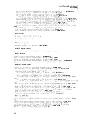 Kernel Security & Optimization 0
CHAPTER 6
184
Cyrix CS5530 MediaGX chipset support (CONFIG_BLK_DEV_CS5530) [N/y/?] Press Enter
HPT34X chipset support (CONFIG_BLK_DEV_HPT34X) [N/y/?] Press Enter
HPT366 chipset support (CONFIG_BLK_DEV_HPT366) [N/y/?] Press Enter
Intel PIIXn chipsets support (CONFIG_BLK_DEV_PIIX) [Y/n/?] Press Enter
PIIXn Tuning support (CONFIG_PIIX_TUNING) [Y/n/?] Press Enter
NS87415 chipset support (EXPERIMENTAL) (CONFIG_BLK_DEV_NS87415) [N/y/?] Press Enter
PROMISE PDC202{46|62|65|67|68} support (CONFIG_BLK_DEV_PDC202XX) [N/y/?] Press Enter
ServerWorks OSB4/CSB5 chipsets support (CONFIG_BLK_DEV_SVWKS) [N/y/?] Press Enter
SiS5513 chipset support (CONFIG_BLK_DEV_SIS5513) [N/y/?] Press Enter
SLC90E66 chipset support (CONFIG_BLK_DEV_SLC90E66) [N/y/?] Press Enter
Tekram TRM290 chipset support (EXPERIMENTAL) (CONFIG_BLK_DEV_TRM290) [N/y/?] Press
Enter
VIA82CXXX chipset support (CONFIG_BLK_DEV_VIA82CXXX) [N/y/?] y
Other IDE chipset support (CONFIG_IDE_CHIPSETS) [N/y/?] Press Enter
IGNORE word93 Validation BITS (CONFIG_IDEDMA_IVB) [N/y/?] Press Enter
*
* SCSI support
*
SCSI support (CONFIG_SCSI) [Y/m/n/?] n
*
* Fusion MPT device support
*
*
* I2O device support
*
I2O support (CONFIG_I2O) [N/y/m/?] Press Enter
*
* Network device support
*
Network device support (CONFIG_NETDEVICES) [Y/n/?] Press Enter
*
* ARCnet devices
*
ARCnet support (CONFIG_ARCNET) [N/y/m/?] Press Enter
Dummy net driver support (CONFIG_DUMMY) [M/n/y/?] Press Enter
Bonding driver support (CONFIG_BONDING) [N/y/m/?] Press Enter
EQL (serial line load balancing) support (CONFIG_EQUALIZER) [N/y/m/?] Press Enter
Universal TUN/TAP device driver support (CONFIG_TUN) [N/y/m/?] Press Enter
*
* Ethernet (10 or 100Mbit)
*
Ethernet (10 or 100Mbit) (CONFIG_NET_ETHERNET) [Y/n/?] Press Enter
Sun Happy Meal 10/100baseT support (CONFIG_HAPPYMEAL) [N/y/m/?] Press Enter
Sun GEM support (CONFIG_SUNGEM) [N/y/m/?] Press Enter
3COM cards (CONFIG_NET_VENDOR_3COM) [N/y/?] y
3c501 "EtherLink" support (CONFIG_EL1) [N/y/m/?] (NEW) Press Enter
3c503 "EtherLink II" support (CONFIG_EL2) [N/y/m/?] (NEW) Press Enter
3c505 "EtherLink Plus" support (CONFIG_ELPLUS) [N/y/m/?] (NEW) Press Enter
3c509/3c529 (MCA)/3c579 "EtherLink III" support (CONFIG_EL3) [N/y/m/?] (NEW) Press
Enter
3c515 ISA "Fast EtherLink" (CONFIG_3C515) [N/y/m/?] (NEW) Press Enter
3c590/3c900 series (592/595/597) "Vortex/Boomerang" support (CONFIG_VORTEX) [N/y/m/?]
(NEW) y
AMD LANCE and PCnet (AT1500 and NE2100) support (CONFIG_LANCE) [N/y/m/?] Press Enter
Western Digital/SMC cards (CONFIG_NET_VENDOR_SMC) [N/y/?] Press Enter
Racal-Interlan (Micom) NI cards (CONFIG_NET_VENDOR_RACAL) [N/y/?] Press Enter
DEPCA, DE10x, DE200, DE201, DE202, DE422 support (CONFIG_DEPCA) [N/y/m/?] Press Enter
HP 10/100VG PCLAN (ISA, EISA, PCI) support (CONFIG_HP100) [N/y/m/?] Press Enter
Other ISA cards (CONFIG_NET_ISA) [N/y/?] Press Enter
EISA, VLB, PCI and on board controllers (CONFIG_NET_PCI) [Y/n/?] n
Pocket and portable adapters (CONFIG_NET_POCKET) [N/y/?] Press Enter
*
* Ethernet (1000 Mbit)
*
Alteon AceNIC/3Com 3C985/NetGear GA620 Gigabit support (CONFIG_ACENIC) [N/y/m/?] Press
Enter
D-Link DL2000-based Gigabit Ethernet support (CONFIG_DL2K) [N/y/m/?] Press Enter
National Semiconduct DP83820 support (CONFIG_NS83820) [N/y/m/?] Press Enter
Packet Engines Hamachi GNIC-II support (CONFIG_HAMACHI) [N/y/m/?] Press Enter
SysKonnect SK-98xx support (CONFIG_SK98LIN) [N/y/m/?] Press Enter
FDDI driver support (CONFIG_FDDI) [N/y/?] Press Enter
 