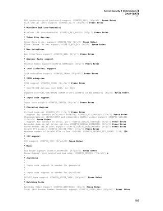 Kernel Security & Optimization 0
CHAPTER 6
185
PPP (point-to-point protocol) support (CONFIG_PPP) [N/y/m/?] Press Enter
SLIP (serial line) support (CONFIG_SLIP) [N/y/m/?] Press Enter
*
* Wireless LAN (non-hamradio)
*
Wireless LAN (non-hamradio) (CONFIG_NET_RADIO) [N/y/?] Press Enter
*
* Token Ring devices
*
Token Ring driver support (CONFIG_TR) [N/y/?] Press Enter
Fibre Channel driver support (CONFIG_NET_FC) [N/y/?] Press Enter
*
* Wan interfaces
*
Wan interfaces support (CONFIG_WAN) [N/y/?] Press Enter
*
* Amateur Radio support
*
Amateur Radio support (CONFIG_HAMRADIO) [N/y/?] Press Enter
*
* IrDA (infrared) support
*
IrDA subsystem support (CONFIG_IRDA) [N/y/m/?] Press Enter
*
* ISDN subsystem
*
ISDN support (CONFIG_ISDN) [N/y/m/?] Press Enter
*
* Old CD-ROM drivers (not SCSI, not IDE)
*
Support non-SCSI/IDE/ATAPI CDROM drives (CONFIG_CD_NO_IDESCSI) [N/y/?] Press Enter
*
* Input core support
*
Input core support (CONFIG_INPUT) [N/y/m/?] Press Enter
*
* Character devices
*
Virtual terminal (CONFIG_VT) [Y/n/?] Press Enter
Support for console on virtual terminal (CONFIG_VT_CONSOLE) [Y/n/?] Press Enter
Standard/generic (8250/16550 and compatible UARTs) serial support (CONFIG_SERIAL)
[Y/m/n/?] Press Enter
Support for console on serial port (CONFIG_SERIAL_CONSOLE) [N/y/?] Press Enter
Extended dumb serial driver options (CONFIG_SERIAL_EXTENDED) [N/y/?] Press Enter
Non-standard serial port support (CONFIG_SERIAL_NONSTANDARD) [N/y/?] Press Enter
Unix98 PTY support (CONFIG_UNIX98_PTYS) [Y/n/?] Press Enter
Maximum number of Unix98 PTYs in use (0-2048) (CONFIG_UNIX98_PTY_COUNT) [256] 128
*
* I2C support
*
I2C support (CONFIG_I2C) [N/y/m/?] Press Enter
*
* Mice
*
Bus Mouse Support (CONFIG_BUSMOUSE) [N/y/m/?] Press Enter
Mouse Support (not serial and bus mice) (CONFIG_MOUSE) [Y/m/n/?] n
*
* Joysticks
*
*
* Input core support is needed for gameports
*
*
* Input core support is needed for joysticks
*
QIC-02 tape support (CONFIG_QIC02_TAPE) [N/y/m/?] Press Enter
*
* Watchdog Cards
*
Watchdog Timer Support (CONFIG_WATCHDOG) [N/y/?] Press Enter
Intel i8x0 Random Number Generator support (CONFIG_INTEL_RNG) [N/y/m/?] Press Enter
 