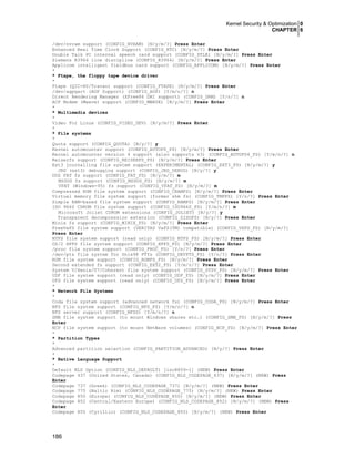 Kernel Security & Optimization 0
CHAPTER 6
186
/dev/nvram support (CONFIG_NVRAM) [N/y/m/?] Press Enter
Enhanced Real Time Clock Support (CONFIG_RTC) [N/y/m/?] Press Enter
Double Talk PC internal speech card support (CONFIG_DTLK) [N/y/m/?] Press Enter
Siemens R3964 line discipline (CONFIG_R3964) [N/y/m/?] Press Enter
Applicom intelligent fieldbus card support (CONFIG_APPLICOM) [N/y/m/?] Press Enter
*
* Ftape, the floppy tape device driver
*
Ftape (QIC-80/Travan) support (CONFIG_FTAPE) [N/y/m/?] Press Enter
/dev/agpgart (AGP Support) (CONFIG_AGP) [Y/m/n/?] n
Direct Rendering Manager (XFree86 DRI support) (CONFIG_DRM) [Y/n/?] n
ACP Modem (Mwave) support (CONFIG_MWAVE) [N/y/m/?] Press Enter
*
* Multimedia devices
*
Video For Linux (CONFIG_VIDEO_DEV) [N/y/m/?] Press Enter
*
* File systems
*
Quota support (CONFIG_QUOTA) [N/y/?] y
Kernel automounter support (CONFIG_AUTOFS_FS) [N/y/m/?] Press Enter
Kernel automounter version 4 support (also supports v3) (CONFIG_AUTOFS4_FS) [Y/m/n/?] n
Reiserfs support (CONFIG_REISERFS_FS) [N/y/m/?] Press Enter
Ext3 journalling file system support (EXPERIMENTAL) (CONFIG_EXT3_FS) [N/y/m/?] y
JBD (ext3) debugging support (CONFIG_JBD_DEBUG) [N/y/?] y
DOS FAT fs support (CONFIG_FAT_FS) [N/y/m/?] m
MSDOS fs support (CONFIG_MSDOS_FS) [N/y/m/?] m
VFAT (Windows-95) fs support (CONFIG_VFAT_FS) [N/y/m/?] m
Compressed ROM file system support (CONFIG_CRAMFS) [N/y/m/?] Press Enter
Virtual memory file system support (former shm fs) (CONFIG_TMPFS) [Y/n/?] Press Enter
Simple RAM-based file system support (CONFIG_RAMFS) [N/y/m/?] Press Enter
ISO 9660 CDROM file system support (CONFIG_ISO9660_FS) [Y/m/n/?] m
Microsoft Joliet CDROM extensions (CONFIG_JOLIET) [N/y/?] y
Transparent decompression extension (CONFIG_ZISOFS) [N/y/?] Press Enter
Minix fs support (CONFIG_MINIX_FS) [N/y/m/?] Press Enter
FreeVxFS file system support (VERITAS VxFS(TM) compatible) (CONFIG_VXFS_FS) [N/y/m/?]
Press Enter
NTFS file system support (read only) (CONFIG_NTFS_FS) [N/y/m/?] Press Enter
OS/2 HPFS file system support (CONFIG_HPFS_FS) [N/y/m/?] Press Enter
/proc file system support (CONFIG_PROC_FS) [Y/n/?] Press Enter
/dev/pts file system for Unix98 PTYs (CONFIG_DEVPTS_FS) [Y/n/?] Press Enter
ROM file system support (CONFIG_ROMFS_FS) [N/y/m/?] Press Enter
Second extended fs support (CONFIG_EXT2_FS) [Y/m/n/?] Press Enter
System V/Xenix/V7/Coherent file system support (CONFIG_SYSV_FS) [N/y/m/?] Press Enter
UDF file system support (read only) (CONFIG_UDF_FS) [N/y/m/?] Press Enter
UFS file system support (read only) (CONFIG_UFS_FS) [N/y/m/?] Press Enter
*
* Network File Systems
*
Coda file system support (advanced network fs) (CONFIG_CODA_FS) [N/y/m/?] Press Enter
NFS file system support (CONFIG_NFS_FS) [Y/m/n/?] n
NFS server support (CONFIG_NFSD) [Y/m/n/?] n
SMB file system support (to mount Windows shares etc.) (CONFIG_SMB_FS) [N/y/m/?] Press
Enter
NCP file system support (to mount NetWare volumes) (CONFIG_NCP_FS) [N/y/m/?] Press Enter
*
* Partition Types
*
Advanced partition selection (CONFIG_PARTITION_ADVANCED) [N/y/?] Press Enter
*
* Native Language Support
*
Default NLS Option (CONFIG_NLS_DEFAULT) [iso8859-1] (NEW) Press Enter
Codepage 437 (United States, Canada) (CONFIG_NLS_CODEPAGE_437) [N/y/m/?] (NEW) Press
Enter
Codepage 737 (Greek) (CONFIG_NLS_CODEPAGE_737) [N/y/m/?] (NEW) Press Enter
Codepage 775 (Baltic Rim) (CONFIG_NLS_CODEPAGE_775) [N/y/m/?] (NEW) Press Enter
Codepage 850 (Europe) (CONFIG_NLS_CODEPAGE_850) [N/y/m/?] (NEW) Press Enter
Codepage 852 (Central/Eastern Europe) (CONFIG_NLS_CODEPAGE_852) [N/y/m/?] (NEW) Press
Enter
Codepage 855 (Cyrillic) (CONFIG_NLS_CODEPAGE_855) [N/y/m/?] (NEW) Press Enter
 