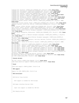 Kernel Security & Optimization 0
CHAPTER 6
187
Codepage 857 (Turkish) (CONFIG_NLS_CODEPAGE_857) [N/y/m/?] (NEW) Press Enter
Codepage 860 (Portuguese) (CONFIG_NLS_CODEPAGE_860) [N/y/m/?] (NEW) Press Enter
Codepage 861 (Icelandic) (CONFIG_NLS_CODEPAGE_861) [N/y/m/?] (NEW) Press Enter
Codepage 862 (Hebrew) (CONFIG_NLS_CODEPAGE_862) [N/y/m/?] (NEW) Press Enter
Codepage 863 (Canadian French) (CONFIG_NLS_CODEPAGE_863) [N/y/m/?] (NEW) Press Enter
Codepage 864 (Arabic) (CONFIG_NLS_CODEPAGE_864) [N/y/m/?] (NEW) Press Enter
Codepage 865 (Norwegian, Danish) (CONFIG_NLS_CODEPAGE_865) [N/y/m/?] (NEW) Press Enter
Codepage 866 (Cyrillic/Russian) (CONFIG_NLS_CODEPAGE_866) [N/y/m/?] (NEW) Press Enter
Codepage 869 (Greek) (CONFIG_NLS_CODEPAGE_869) [N/y/m/?] (NEW) Press Enter
Simplified Chinese charset (CP936, GB2312) (CONFIG_NLS_CODEPAGE_936) [N/y/m/?] (NEW)
Press Enter
Traditional Chinese charset (Big5) (CONFIG_NLS_CODEPAGE_950) [N/y/m/?] (NEW) Press Enter
Japanese charsets (Shift-JIS, EUC-JP) (CONFIG_NLS_CODEPAGE_932) [N/y/m/?] (NEW) Press
Enter
Korean charset (CP949, EUC-KR) (CONFIG_NLS_CODEPAGE_949) [N/y/m/?] (NEW) Press Enter
Thai charset (CP874, TIS-620) (CONFIG_NLS_CODEPAGE_874) [N/y/m/?] (NEW) Press Enter
Hebrew charsets (ISO-8859-8, CP1255) (CONFIG_NLS_ISO8859_8) [N/y/m/?] (NEW) Press Enter
Windows CP1250 (Slavic/Central European Languages) (CONFIG_NLS_CODEPAGE_1250) [N/y/m/?]
(NEW) Press Enter
Windows CP1251 (Bulgarian, Belarusian) (CONFIG_NLS_CODEPAGE_1251) [N/y/m/?] (NEW) Press
Enter
NLS ISO 8859-1 (Latin 1; Western European Languages) (CONFIG_NLS_ISO8859_1) [N/y/m/?]
(NEW) Press Enter
NLS ISO 8859-2 (Latin 2; Slavic/Central European Languages) (CONFIG_NLS_ISO8859_2)
[N/y/m/?] (NEW) Press Enter
NLS ISO 8859-3 (Latin 3; Esperanto, Galician, Maltese, Turkish) (CONFIG_NLS_ISO8859_3)
[N/y/m/?] (NEW) Press Enter
NLS ISO 8859-4 (Latin 4; old Baltic charset) (CONFIG_NLS_ISO8859_4) [N/y/m/?] (NEW)
Press Enter
NLS ISO 8859-5 (Cyrillic) (CONFIG_NLS_ISO8859_5) [N/y/m/?] (NEW) Press Enter
NLS ISO 8859-6 (Arabic) (CONFIG_NLS_ISO8859_6) [N/y/m/?] (NEW) Press Enter
NLS ISO 8859-7 (Modern Greek) (CONFIG_NLS_ISO8859_7) [N/y/m/?] (NEW) Press Enter
NLS ISO 8859-9 (Latin 5; Turkish) (CONFIG_NLS_ISO8859_9) [N/y/m/?] (NEW) Press Enter
NLS ISO 8859-13 (Latin 7; Baltic) (CONFIG_NLS_ISO8859_13) [N/y/m/?] (NEW) Press Enter
NLS ISO 8859-14 (Latin 8; Celtic) (CONFIG_NLS_ISO8859_14) [N/y/m/?] (NEW) Press Enter
NLS ISO 8859-15 (Latin 9; Western European Languages with Euro) (CONFIG_NLS_ISO8859_15)
[N/y/m/?] (NEW) Press Enter
NLS KOI8-R (Russian) (CONFIG_NLS_KOI8_R) [N/y/m/?] (NEW) Press Enter
NLS KOI8-U/RU (Ukrainian, Belarusian) (CONFIG_NLS_KOI8_U) [N/y/m/?] (NEW) Press Enter
NLS UTF8 (CONFIG_NLS_UTF8) [N/y/m/?] (NEW) Press Enter
*
* Console drivers
*
VGA text console (CONFIG_VGA_CONSOLE) [Y/n/?] Press Enter
Video mode selection support (CONFIG_VIDEO_SELECT) [N/y/?] Press Enter
*
* Sound
*
Sound card support (CONFIG_SOUND) [Y/m/n/?] n
*
* USB support
*
Support for USB (CONFIG_USB) [Y/m/n/?] n
*
* USB Controllers
*
*
* USB Device Class drivers
*
*
* SCSI support is needed for USB Storage
*
*
* USB Human Interface Devices (HID)
*
*
* Input core support is needed for USB HID
*
*
* USB Imaging devices
*
 