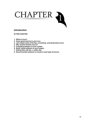 19
Introduction
IN THIS CHAPTER
1. What is Linux?
2. Some good reasons to use Linux
3. Let's dispel some of the fear, uncertainty, and doubt about Linux
4. Why choose Pristine source?
5. Compiling software on your system
6. Build, Install software on your system
7. Editing files with the vi editor tool
8. Recommended software to include in each type of servers
 