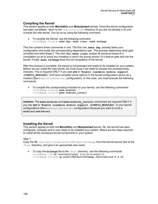 Kernel Security & Optimization 0
CHAPTER 6
190
Compiling the Kernel
This section applies to both Monolithic and Modularized kernels. Once the kernel configuration
has been completed, return to the /usr/src/linux directory (if you are not already in it) and
compile the new kernel. You do so by using the following command:
• To compile the Kernel, use the following command:
[root@deep linux]# make dep; make clean; make bzImage
This line contains three commands in one. The first one, make dep, actually takes your
configuration and builds the corresponding dependency tree. This process determines what gets
compiled and what doesn’t. The next step, make clean, erases all previous traces of a
compilation so as to avoid any mistakes in which the wrong version of a feature gets tied into the
kernel. Finally, make bzImage does the full compilation of the kernel.
After the process is complete, the kernel is compressed and ready to be installed on your system.
Before we can install the new kernel, we must know if we need to compile the corresponding
modules. This is required ONLY if you said yes to “Enable loadable module support
(CONFIG_MODULES)” and have compiled some options in the kernel configuration above as a
module (See Modularized kernel configuration). In this case, you must execute the following
commands:
• To compile the corresponding modules for your kernel, use the following commands:
[root@deep linux]# make modules
[root@deep linux]# make modules_install
WARNING: The make modules and make modules_install commands are required ONLY if
you say yes to “Enable loadable module support (CONFIG_MODULES)” in your kernel
configurations (See Modularized kernel configuration) because you want to build a
modularized kernel.
Installing the Kernel
This section applies to both the Monolithic and Modularized kernel. Ok, the kernel has been
configured, compiled and is now ready to be installed your system. Below are the steps required
to install all the necessary kernel components in your system.
Step 1
Copy the file /usr/src/linux/arch/i386/boot/bzImage from the kernel source tree to the
/boot directory, and give it an appropriate new name.
• To copy the bzImage file to the /boot directory, use the following commands:
[root@deep /]# cd /usr/src/linux/ (if you are not already in it)
[root@deep linux]# cp arch/i386/boot/bzImage /boot/vmlinuz-2.4.18
 