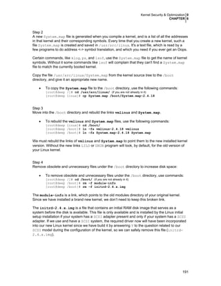 Kernel Security & Optimization 0
CHAPTER 6
191
Step 2
A new System.map file is generated when you compile a kernel, and is a list of all the addresses
in that kernel and their corresponding symbols. Every time that you create a new kernel, such a
file System.map is created and saved in /usr/src/linux. It's a text file, which is read by a
few programs to do address <-> symbol translation, and which you need if you ever get an Oops.
Certain commands, like klog, ps, and lsof, use the System.map file to get the name of kernel
symbols. Without it some commands like lsof will complain that they can't find a System.map
file to match the currently booted kernel.
Copy the file /usr/src/linux/System.map from the kernel source tree to the /boot
directory, and give it an appropriate new name.
• To copy the System.map file to the /boot directory, use the following commands:
[root@deep /]# cd /usr/src/linux/ (if you are not already in it)
[root@deep linux]# cp System.map /boot/System.map-2.4.18
Step 3
Move into the /boot directory and rebuild the links vmlinuz and System.map.
• To rebuild the vmlinuz and System.map files, use the following commands:
[root@deep linux]# cd /boot/
[root@deep /boot]# ln -fs vmlinuz-2.4.18 vmlinuz
[root@deep /boot]# ln -fs System.map-2.4.18 System.map
We must rebuild the links of vmlinuz and System.map to point them to the new installed kernel
version. Without the new links LILO or GRUB program will look, by default, for the old version of
your Linux kernel.
Step 4
Remove obsolete and unnecessary files under the /boot directory to increase disk space:
• To remove obsolete and unnecessary files under the /boot directory, use commands:
[root@deep /]# cd /boot/ (if you are not already in it)
[root@deep /boot]# rm -f module-info
[root@deep /boot]# rm -f initrd-2.4.x.img
The module-info is a link, which points to the old modules directory of your original kernel.
Since we have installed a brand new kernel, we don’t need to keep this broken link.
The initrd-2.4.x.img is a file that contains an initial RAM disk image that serves as a
system before the disk is available. This file is only available and is installed by the Linux initial
setup installation if your system has a SCSI adapter present and only if your system has a SCSI
adapter. If we use and have a SCSI system, the required driver now will have been incorporated
into our new Linux kernel since we have build it by answering Y to the question related to our
SCSI model during the configuration of the kernel, so we can safely remove this file (initrd-
2.4.x.img).
 