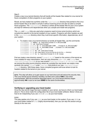 Kernel Security & Optimization 0
CHAPTER 6
192
Step 5
Create a new Linux kernel directory that will handle all the header files related to Linux kernel for
future compilation of other programs on your system.
Recall, we had created two symlinks under the /usr/include directory that pointed to the Linux
kernel header files to be able to compile it without receiving errors and also be able to compile
future programs. The /usr/include directory is where all the header files for your Linux system
are kept for reference and dependencies when you compile and install new programs.
The asm, and linux links are used when programs need to know some functions which are
compile-time specific to the kernel installed on your system. Programs call other headers as well
in the /usr/include directory when they must know specific information, dependencies, etc of
your system.
• To create a new Linux kernel directory to handle all header files, use the commands:
[root@deep /]# mkdir -p /usr/src/linux-2.4.18/include
[root@deep /]# cd /usr/src/linux/
[root@deep linux]# cp -r include/asm-i386 ../linux-2.4.18/include/
[root@deep linux]# cp -r include/linux ../linux-2.4.18/include/
[root@deep linux]# cd ../
[root@deep src]# rm -rf /usr/src/linux
[root@deep src]# cd /usr/src/ (to be sure that we are into the src directory)
[root@deep src]# ln -s /usr/src/linux-2.4.18 linux
First we create a new directory named “linux-2.4.18” based on the version of the kernel we
have installed for easy interpretation, then we copy directories asm-i386, and linux from
/usr/src/linux/include to our new location /usr/src/linux-2.4.18/include. After
we remove the entire source directory where we compiled the new kernel, we create a new
symbolic link named “linux” under /usr/src that points to our new /usr/src/linux-
2.4.18 directory. With these steps, future compiled programs will know where to look for
headers related to the kernel on your server.
NOTE: This step will allow us to gain space on our hard drive and will reduce the security risks.
The Linux kernel source directory handles a lot files and is about 94M in size when
uncompressed. With the procedure described above, our Linux kernel directory began
approximately 4M in size so we save 90MB for the same functionalities.
Verifying or upgrading your boot loader
Once the new kernel image has been installed on your server, we have to inform our boot loader
about it. This is done inside the configuration file of your boot loader software. Below I show you
how to do it depending if you use GRUB or LILO as your boot loader.
LILO:
This step applies only if you use LILO as your boot loader on the system. If you use GRUB as
your boot loader instead of LILO (highly recommended), then you can skip this section and go
directly to the next one.
 