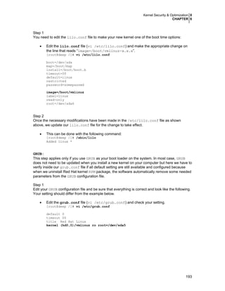 Kernel Security & Optimization 0
CHAPTER 6
193
Step 1
You need to edit the lilo.conf file to make your new kernel one of the boot time options:
• Edit the lilo.conf file (vi /etc/lilo.conf) and make the appropriate change on
the line that reads “image=/boot/vmlinuz-x.x.x”.
[root@deep /]# vi /etc/lilo.conf
boot=/dev/sda
map=/boot/map
install=/boot/boot.b
timeout=00
default=linux
restricted
password=somepasswd
image=/boot/vmlinuz
label=linux
read-only
root=/dev/sda6
Step 2
Once the necessary modifications have been made in the /etc/lilo.conf file as shown
above, we update our lilo.conf file for the change to take effect.
• This can be done with the following command:
[root@deep /]# /sbin/lilo
Added linux *
GRUB:
This step applies only if you use GRUB as your boot loader on the system. In most case, GRUB
does not need to be updated when you install a new kernel on your computer but here we have to
verify inside our grub.conf file if all default setting are still available and configured because
when we uninstall Red Hat kernel RPM package, the software automatically remove some needed
parameters from the GRUB configuration file.
Step 1
Edit your GRUB configuration file and be sure that everything is correct and look like the following.
Your setting should differ from the example below.
• Edit the grub.conf file (vi /etc/grub.conf) and check your setting.
[root@deep /]# vi /etc/grub.conf
default 0
timeout 00
title Red Hat Linux
kernel (hd0,0)/vmlinuz ro root=/dev/sda5
 