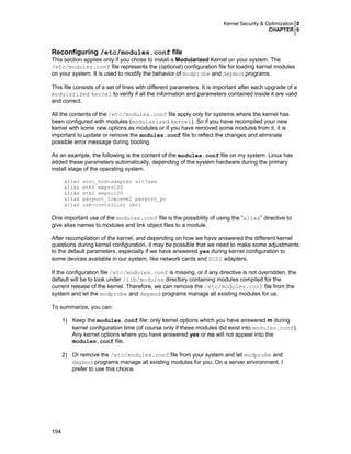 Kernel Security & Optimization 0
CHAPTER 6
194
Reconfiguring /etc/modules.conf file
This section applies only if you chose to install a Modularized Kernel on your system. The
/etc/modules.conf file represents the (optional) configuration file for loading kernel modules
on your system. It is used to modify the behavior of modprobe and depmod programs.
This file consists of a set of lines with different parameters. It is important after each upgrade of a
modularized kernel to verify if all the information and parameters contained inside it are valid
and correct.
All the contents of the /etc/modules.conf file apply only for systems where the kernel has
been configured with modules (modularized kernel). So if you have recompiled your new
kernel with some new options as modules or if you have removed some modules from it, it is
important to update or remove the modules.conf file to reflect the changes and eliminate
possible error message during booting.
As an example, the following is the content of the modules.conf file on my system. Linux has
added these parameters automatically, depending of the system hardware during the primary
install stage of the operating system.
alias scsi_hostadapter aic7xxx
alias eth0 eepro100
alias eth1 eepro100
alias parport_lowlevel parport_pc
alias usb-controller uhci
One important use of the modules.conf file is the possibility of using the “alias” directive to
give alias names to modules and link object files to a module.
After recompilation of the kernel, and depending on how we have answered the different kernel
questions during kernel configuration, it may be possible that we need to make some adjustments
to the default parameters, especially if we have answered yes during kernel configuration to
some devices available in our system, like network cards and SCSI adapters.
If the configuration file /etc/modules.conf is missing, or if any directive is not overridden, the
default will be to look under /lib/modules directory containing modules compiled for the
current release of the kernel. Therefore, we can remove the /etc/modules.conf file from the
system and let the modprobe and depmod programs manage all existing modules for us.
To summarize, you can:
1) Keep the modules.conf file; only kernel options which you have answered m during
kernel configuration time (of course only if these modules did exist into modules.conf).
Any kernel options where you have answered yes or no will not appear into the
modules.conf file.
2) Or remove the /etc/modules.conf file from your system and let modprobe and
depmod programs manage all existing modules for you. On a server environment, I
prefer to use this choice.
 