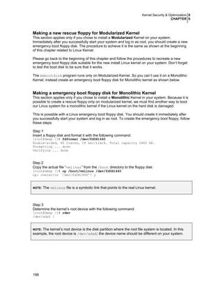 Kernel Security & Optimization 0
CHAPTER 6
196
Making a new rescue floppy for Modularized Kernel
This section applies only if you chose to install a Modularized Kernel on your system.
Immediately after you successfully start your system and log in as root, you should create a new
emergency boot floppy disk. The procedure to achieve it is the same as shown at the beginning
of this chapter related to Linux Kernel.
Please go back to the beginning of this chapter and follow the procedures to recreate a new
emergency boot floppy disk suitable for the new install Linux kernel on your system. Don’t forget
to test the boot disk to be sure that it works.
The mkbootdisk program runs only on Modularized Kernel. So you can’t use it on a Monolithic
Kernel; instead create an emergency boot floppy disk for Monolithic kernel as shown below.
Making a emergency boot floppy disk for Monolithic Kernel
This section applies only if you chose to install a Monolithic Kernel in your system. Because it is
possible to create a rescue floppy only on modularized kernel, we must find another way to boot
our Linux system for a monolithic kernel if the Linux kernel on the hard disk is damaged.
This is possible with a Linux emergency boot floppy disk. You should create it immediately after
you successfully start your system and log in as root. To create the emergency boot floppy, follow
these steps:
Step 1
Insert a floppy disk and format it with the following command:
[root@deep /]# fdformat /dev/fd0H1440
Double-sided, 80 tracks, 18 sec/track. Total capacity 1440 kB.
Formatting ... done
Verifying ... done
Step 2
Copy the actual file “vmlinuz” from the /boot directory to the floppy disk:
[root@deep /]# cp /boot/vmlinuz /dev/fd0H1440
cp: overwrite `/dev/fd0H1440'? y
NOTE: The vmlinuz file is a symbolic link that points to the real Linux kernel.
Step 3
Determine the kernel’s root device with the following command:
[root@deep /]# rdev
/dev/sda6 /
NOTE: The kernel’s root device is the disk partition where the root file system is located. In this
example, the root device is /dev/sda6; the device name should be different on your system.
 
