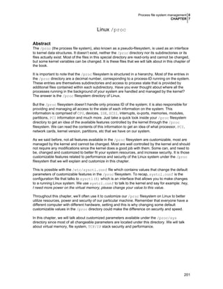 Process file system management 0
CHAPTER 7
201
Linux /proc
Abstract
The /proc (the process file system), also known as a pseudo-filesystem, is used as an interface
to kernel data structures. It doesn’t exist, neither the /proc directory nor its subdirectories or its
files actually exist. Most of the files in this special directory are read-only and cannot be changed,
but some kernel variables can be changed. It is these files that we will talk about in this chapter of
the book.
It is important to note that the /proc filesystem is structured in a hierarchy. Most of the entries in
the /proc directory are a decimal number, corresponding to a process-ID running on the system.
These entries are themselves subdirectories and access to process state that is provided by
additional files contained within each subdirectory. Have you ever thought about where all the
processes running in the background of your system are handled and managed by the kernel?
The answer is the /proc filesystem directory of Linux.
But the /proc filesystem doesn’t handle only process ID of the system; it is also responsible for
providing and managing all access to the state of each information on the system. This
information is comprised of CPU, devices, IDE, SCSI, interrupts, io-ports, memories, modules,
partitions, PCI information and much more. Just take a quick look inside your /proc filesystem
directory to get an idea of the available features controlled by the kernel through the /proc
filesystem. We can read the contents of this information to get an idea of what processor, PCI,
network cards, kernel version, partitions, etc that we have on our system.
As we said before, not all features available in the /proc filesystem are customizable, most are
managed by the kernel and cannot be changed. Most are well controlled by the kernel and should
not require any modifications since the kernel does a good job with them. Some can, and need to
be, changed and customized to better fit your system resources, and increase security. It is those
customizable features related to performance and security of the Linux system under the /proc
filesystem that we will explain and customize in this chapter.
This is possible with the /etc/sysctl.conf file which contains values that change the default
parameters of customizable features in the /proc filesystem. To recap, systcl.conf is the
configuration file that talks to sysctl(8) which is an interface that allows you to make changes
to a running Linux system. We use systcl.conf to talk to the kernel and say for example: hey,
I need more power on the virtual memory, please change your value to this value.
Throughout this chapter, we’ll often use it to customize our /proc filesystem on Linux to better
utilize resources, power and security of our particular machine. Remember that everyone have a
different computer with different hardware, setting and this is why changing some default
customizable values in the /proc directory could make the difference on security and speed.
In this chapter, we will talk about customized parameters available under the /proc/sys
directory since most of all changeable parameters are located under this directory. We will talk
about virtual memory, file system, TCP/IP stack security and performance.
 