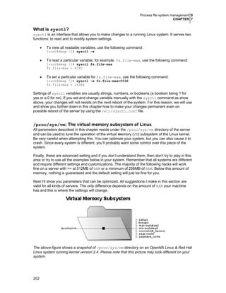 Process file system management 0
CHAPTER 7
202
What is sysctl?
sysctl is an interface that allows you to make changes to a running Linux system. It serves two
functions: to read and to modify system settings.
• To view all readable variables, use the following command:
[root@deep /]# sysctl -a
• To read a particular variable, for example, fs.file-max, use the following command:
[root@deep /]# sysctl fs.file-max
fs.file-max = 8192
• To set a particular variable for fs.file-max, use the following command:
[root@deep /]# sysctl -w fs.file-max=5536
fs.file-max = 16384
Settings of sysctl variables are usually strings, numbers, or booleans (a boolean being 1 for
yes or a 0 for no). If you set and change variable manually with the sysctl command as show
above, your changes will not resists on the next reboot of the system. For this reason, we will use
and show you further down in this chapter how to make your changes permanent even on
possible reboot of the server by using the /etc/sysctl.conf file.
/proc/sys/vm: The virtual memory subsystem of Linux
All parameters described in this chapter reside under the /proc/sys/vm directory of the server
and can be used to tune the operation of the virtual memory (VM) subsystem of the Linux kernel.
Be very careful when attempting this. You can optimize your system, but you can also cause it to
crash. Since every system is different, you'll probably want some control over this piece of the
system.
Finally, these are advanced setting and if you don’t understand them, then don’t try to play in this
area or try to use all the examples below in your system. Remember that all systems are different
and require different settings and customizations. The majority of the following hacks will work
fine on a server with >= at 512MB of RAM or a minimum of 256MB of RAM. Below this amount of
memory, nothing is guaranteed and the default setting will just be fine for you.
Next I’ll show you parameters that can be optimized. All suggestions I make in this section are
valid for all kinds of servers. The only difference depends on the amount of RAM your machine
has and this is where the settings will change.
The above figure shows a snapshot of /proc/sys/vm directory on an OpenNA Linux & Red Hat
Linux system running kernel version 2.4. Please note that this picture may look different on your
system.
 