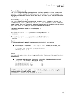 Process file system management 0
CHAPTER 7
205
Parameter 2 (tries_min):
The kswapd parameter 2 specifies the minimum number of pages kswapd tries to free a least
each time it is called. Basically it's just there to make sure that kswapd frees some pages even
when it's being called with minimum priority. The default value is 32 pages. We keep the default
value here.
Parameter 3 (swap_cluster):
The kswapd parameter 3 specifies the number of pages kswapd writes in one iteration. You
want this large to increase performance so that kswapd does its I/O in large chunks and the disk
doesn't have to seek often, but you don't want it to be too large since that would flood the request
queue. The default value is 8 pages. We improve the default value here.
The default kernel setup for the kswapd parameters is:
"512 32 8"
The default setup for the kswapd parameters under OpenNA Linux is:
"512 32 32"
The default setup for the kswapd parameters under Red Hat Linux is:
"512 32 8"
Step 1
To change the values of kswapd, type the following command on your terminal:
• Edit the sysctl.conf file (vi /etc/sysctl.conf) and add the following lines:
# Increase swap bandwidth system performance
vm.kswapd = 512 32 32
Step 2
You must restart your network for the change to take effect. The command to restart the network
is the following:
• To restart all network devices manually on your system, use the following command:
[root@deep /]# /etc/init.d/network restart
Setting network parameters [OK]
Bringing up interface lo [OK]
Bringing up interface eth0 [OK]
Bringing up interface eth1 [OK]
NOTE: There is another way to update the entry without restarting the network by using the
following command into your terminal screen:
[root@deep /]# sysctl -w vm.kswapd=”512 32 32”
 