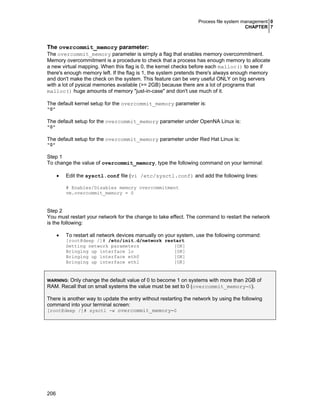 Process file system management 0
CHAPTER 7
206
The overcommit_memory parameter:
The overcommit_memory parameter is simply a flag that enables memory overcommitment.
Memory overcommitment is a procedure to check that a process has enough memory to allocate
a new virtual mapping. When this flag is 0, the kernel checks before each malloc() to see if
there's enough memory left. If the flag is 1, the system pretends there's always enough memory
and don't make the check on the system. This feature can be very useful ONLY on big servers
with a lot of pysical memories available (>= 2GB) because there are a lot of programs that
malloc() huge amounts of memory "just-in-case" and don't use much of it.
The default kernel setup for the overcommit_memory parameter is:
"0"
The default setup for the overcommit_memory parameter under OpenNA Linux is:
"0"
The default setup for the overcommit_memory parameter under Red Hat Linux is:
"0"
Step 1
To change the value of overcommit_memory, type the following command on your terminal:
• Edit the sysctl.conf file (vi /etc/sysctl.conf) and add the following lines:
# Enables/Disables memory overcommitment
vm.overcommit_memory = 0
Step 2
You must restart your network for the change to take effect. The command to restart the network
is the following:
• To restart all network devices manually on your system, use the following command:
[root@deep /]# /etc/init.d/network restart
Setting network parameters [OK]
Bringing up interface lo [OK]
Bringing up interface eth0 [OK]
Bringing up interface eth1 [OK]
WARNING: Only change the default value of 0 to become 1 on systems with more than 2GB of
RAM. Recall that on small systems the value must be set to 0 (overcommit_memory=0).
There is another way to update the entry without restarting the network by using the following
command into your terminal screen:
[root@deep /]# sysctl -w overcommit_memory=0
 