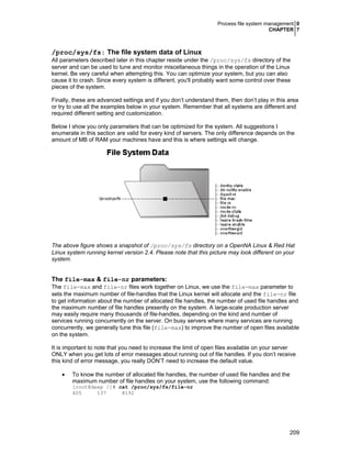 Process file system management 0
CHAPTER 7
209
/proc/sys/fs: The file system data of Linux
All parameters described later in this chapter reside under the /proc/sys/fs directory of the
server and can be used to tune and monitor miscellaneous things in the operation of the Linux
kernel. Be very careful when attempting this. You can optimize your system, but you can also
cause it to crash. Since every system is different, you'll probably want some control over these
pieces of the system.
Finally, these are advanced settings and if you don’t understand them, then don’t play in this area
or try to use all the examples below in your system. Remember that all systems are different and
required different setting and customization.
Below I show you only parameters that can be optimized for the system. All suggestions I
enumerate in this section are valid for every kind of servers. The only difference depends on the
amount of MB of RAM your machines have and this is where settings will change.
The above figure shows a snapshot of /proc/sys/fs directory on a OpenNA Linux & Red Hat
Linux system running kernel version 2.4. Please note that this picture may look different on your
system.
The file-max & file-nr parameters:
The file-max and file-nr files work together on Linux, we use the file-max parameter to
sets the maximum number of file-handles that the Linux kernel will allocate and the file-nr file
to get information about the number of allocated file handles, the number of used file handles and
the maximum number of file handles presently on the system. A large-scale production server
may easily require many thousands of file-handles, depending on the kind and number of
services running concurrently on the server. On busy servers where many services are running
concurrently, we generally tune this file (file-max) to improve the number of open files available
on the system.
It is important to note that you need to increase the limit of open files available on your server
ONLY when you get lots of error messages about running out of file handles. If you don’t receive
this kind of error message, you really DON’T need to increase the default value.
• To know the number of allocated file handles, the number of used file handles and the
maximum number of file handles on your system, use the following command:
[root@deep /]# cat /proc/sys/fs/file-nr
405 137 8192
 