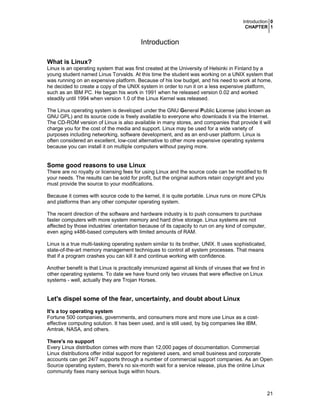 Introduction 0
CHAPTER 1
21
Introduction
What is Linux?
Linux is an operating system that was first created at the University of Helsinki in Finland by a
young student named Linus Torvalds. At this time the student was working on a UNIX system that
was running on an expensive platform. Because of his low budget, and his need to work at home,
he decided to create a copy of the UNIX system in order to run it on a less expensive platform,
such as an IBM PC. He began his work in 1991 when he released version 0.02 and worked
steadily until 1994 when version 1.0 of the Linux Kernel was released.
The Linux operating system is developed under the GNU General Public License (also known as
GNU GPL) and its source code is freely available to everyone who downloads it via the Internet.
The CD-ROM version of Linux is also available in many stores, and companies that provide it will
charge you for the cost of the media and support. Linux may be used for a wide variety of
purposes including networking, software development, and as an end-user platform. Linux is
often considered an excellent, low-cost alternative to other more expensive operating systems
because you can install it on multiple computers without paying more.
Some good reasons to use Linux
There are no royalty or licensing fees for using Linux and the source code can be modified to fit
your needs. The results can be sold for profit, but the original authors retain copyright and you
must provide the source to your modifications.
Because it comes with source code to the kernel, it is quite portable. Linux runs on more CPUs
and platforms than any other computer operating system.
The recent direction of the software and hardware industry is to push consumers to purchase
faster computers with more system memory and hard drive storage. Linux systems are not
affected by those industries’ orientation because of its capacity to run on any kind of computer,
even aging x486-based computers with limited amounts of RAM.
Linux is a true multi-tasking operating system similar to its brother, UNIX. It uses sophisticated,
state-of-the-art memory management techniques to control all system processes. That means
that if a program crashes you can kill it and continue working with confidence.
Another benefit is that Linux is practically immunized against all kinds of viruses that we find in
other operating systems. To date we have found only two viruses that were effective on Linux
systems - well, actually they are Trojan Horses.
Let's dispel some of the fear, uncertainty, and doubt about Linux
It's a toy operating system
Fortune 500 companies, governments, and consumers more and more use Linux as a cost-
effective computing solution. It has been used, and is still used, by big companies like IBM,
Amtrak, NASA, and others.
There's no support
Every Linux distribution comes with more than 12,000 pages of documentation. Commercial
Linux distributions offer initial support for registered users, and small business and corporate
accounts can get 24/7 supports through a number of commercial support companies. As an Open
Source operating system, there's no six-month wait for a service release, plus the online Linux
community fixes many serious bugs within hours.
 