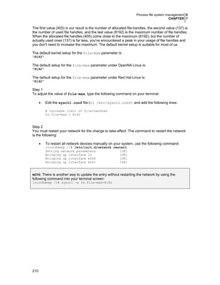 Process file system management 0
CHAPTER 7
210
The first value (405) in our result is the number of allocated file handles, the second value (137) is
the number of used file handles, and the last value (8192) is the maximum number of file handles.
When the allocated file handles (405) come close to the maximum (8192), but the number of
actually used ones (137) is far less, you've encountered a peak in your usage of file handles and
you don't need to increase the maximum. The default kernel setup is suitable for most of us.
The default kernel setup for the file-max parameter is:
"8192"
The default setup for the file-max parameter under OpenNA Linux is:
"8192"
The default setup for the file-max parameter under Red Hat Linux is:
"8192"
Step 1
To adjust the value of file-max, type the following command on your terminal:
• Edit the sysctl.conf file (vi /etc/sysctl.conf) and add the following lines:
# Increase limit of file-handles
fs.file-max = 8192
Step 2
You must restart your network for the change to take effect. The command to restart the network
is the following:
• To restart all network devices manually on your system, use the following command:
[root@deep /]# /etc/init.d/network restart
Setting network parameters [OK]
Bringing up interface lo [OK]
Bringing up interface eth0 [OK]
Bringing up interface eth1 [OK]
NOTE: There is another way to update the entry without restarting the network by using the
following command into your terminal screen:
[root@deep /]# sysctl -w fs.file-max=8192
 