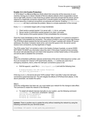 Process file system management 0
CHAPTER 7
215
Enable TCP SYN Cookie Protection:
A "SYN Attack" is a Denial of Service (DoS) attack that consumes all the resources on your
machine, forcing you to reboot. Denials of Service attacks (attacks which incapacitate a server
due to high traffic volume or ones those tie-up system resources enough that the server cannot
respond to a legitimate connection request from a remote system) are easily achievable from
internal resources or external connections via extranets and Internet. Enabling TCP SYN Cookie
Protection will help to eliminate the problem. Below is a simple explanation of the concept.
Every TCP/IP connection begins with a 3-way handshake:
1. Client sends a packet (packet 1) to server with SYN bit on, and waits;
2. Server sends a confirmation packet (packet 2) to client, and waits;
3. Client sends a third packet (packet 3) that consolidates the connection.
Once the 3-way handshake is done, the server keeps data of packet 1 in a queue to compare it
with packet 3 and establish the connection. This queue is limited in size and a quite high timeout.
The SYN-flood attack exploits this fact and sends a lot of type-1 packets with random IP source
addresses; the phase 3 answers never arrive; and once the queue is full, the server cannot
receive more connections, be they legitimate or forged.
The SYN cookie "trick" is to embed a code in the header of phase 2 packets, so server DOES
NOT NEED TO KEEP any information about the client. If the phase 3 packet arrives someday,
the server will calculate the port and client initial sequence number based solely on that packet -
and will be able to establish the connection.
Step 1
Since this embedded codification reduces randomness of the server initial sequence number, and
thus can increase the "chance" of IP spoof family attacks, SYN cookies are used only in
emergency situations, that is, when the half-open connections queue is full.
• Edit the sysctl.conf file (vi /etc/sysctl.conf) and add the following lines:
# Enable/Disable TCP SYN Cookie Protection
net.ipv4.tcp_syncookies = 1
If this key is on (1), the kernel will send "SYN cookies" ONLY and ONLY when the half-open
connections queue becomes full. This will mitigate the effects of SYN-flood DoS attacks. In the
above parameter, we enable this option.
Step 2
Once the configuration has been set, you must restart your network for the change to take effect.
The command to restart the network is the following:
• To restart all network devices manually on your system, use the following command:
[root@deep /]# /etc/init.d/network restart
Setting network parameters [OK]
Bringing up interface lo [OK]
Bringing up interface eth0 [OK]
WARNING: There is another way to update the entry without restarting the network by using the
following command into your terminal screen:
[root@deep /]# sysctl -w net.ipv4.tcp_syncookies=1
 