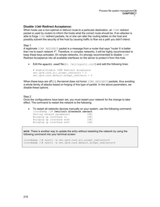 Process file system management 0
CHAPTER 7
216
Disable ICMP Redirect Acceptance:
When hosts use a non-optimal or defunct route to a particular destination, an ICMP redirect
packet is used by routers to inform the hosts what the correct route should be. If an attacker is
able to forge ICMP redirect packets, he or she can alter the routing tables on the host and
possibly subvert the security of the host by causing traffic to flow via a path you didn't intend.
Step 1
A legitimate ICMP REDIRECT packet is a message from a router that says "router X is better
than me to reach network Y". Therefore, in complex networks, it will be highly recommended to
keep these keys activated. On simple networks, it’s strongly recommended to disable ICMP
Redirect Acceptance into all available interfaces on the server to protect it from this hole.
• Edit the sysctl.conf file (vi /etc/sysctl.conf) and add the following lines:
# Enable/Disable ICMP Redirect Acceptance
net.ipv4.conf.all.accept_redirects = 0
net.ipv4.conf.default.accept_redirects = 0
When these keys are off (0), the kernel does not honor ICMP_REDIRECT packets, thus avoiding
a whole family of attacks based on forging of this type of packet. In the above parameters, we
disable these options.
Step 2
Once the configurations have been set, you must restart your network for the change to take
effect. The command to restart the network is the following:
• To restart all networks devices manually on your system, use the following command:
[root@deep /]# /etc/init.d/network restart
Setting network parameters [OK]
Bringing up interface lo [OK]
Bringing up interface eth0 [OK]
Bringing up interface eth1 [OK]
NOTE: There is another way to update the entry without restarting the network by using the
following command into your terminal screen:
[root@deep /]# sysctl -w net.ipv4.conf.all.accept_redirects=0
[root@deep /]# sysctl -w net.ipv4.conf.default.accept_redirects=0
 