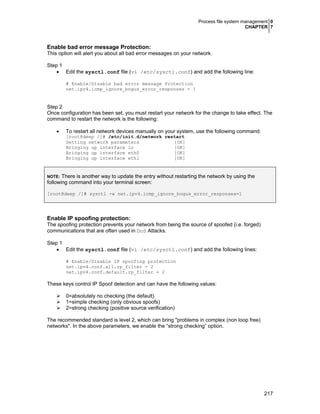 Process file system management 0
CHAPTER 7
217
Enable bad error message Protection:
This option will alert you about all bad error messages on your network.
Step 1
• Edit the sysctl.conf file (vi /etc/sysctl.conf) and add the following line:
# Enable/Disable bad error message Protection
net.ipv4.icmp_ignore_bogus_error_responses = 1
Step 2
Once configuration has been set, you must restart your network for the change to take effect. The
command to restart the network is the following:
• To restart all network devices manually on your system, use the following command:
[root@deep /]# /etc/init.d/network restart
Setting network parameters [OK]
Bringing up interface lo [OK]
Bringing up interface eth0 [OK]
Bringing up interface eth1 [OK]
NOTE: There is another way to update the entry without restarting the network by using the
following command into your terminal screen:
[root@deep /]# sysctl -w net.ipv4.icmp_ignore_bogus_error_responses=1
Enable IP spoofing protection:
The spoofing protection prevents your network from being the source of spoofed (i.e. forged)
communications that are often used in DoS Attacks.
Step 1
• Edit the sysctl.conf file (vi /etc/sysctl.conf) and add the following lines:
# Enable/Disable IP spoofing protection
net.ipv4.conf.all.rp_filter = 2
net.ipv4.conf.default.rp_filter = 2
These keys control IP Spoof detection and can have the following values:
0=absolutely no checking (the default)
1=simple checking (only obvious spoofs)
2=strong checking (positive source verification)
The recommended standard is level 2, which can bring "problems in complex (non loop free)
networks". In the above parameters, we enable the “strong checking” option.
 