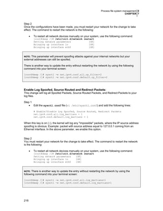 Process file system management 0
CHAPTER 7
218
Step 2
Once the configurations have been made, you must restart your network for the change to take
effect. The command to restart the network is the following:
• To restart all network devices manually on your system, use the following command:
[root@deep /]# /etc/init.d/network restart
Setting network parameters [OK]
Bringing up interface lo [OK]
Bringing up interface eth0 [OK]
NOTE: This parameter will prevent spoofing attacks against your internal networks but your
external addresses can still be spoofed.
There is another way to update the entry without restarting the network by using the following
command into your terminal screen:
[root@deep /]# sysctl -w net.ipv4.conf.all.rp_filter=2
[root@deep /]# sysctl -w net.ipv4.conf.default.rp_filter=2
Enable Log Spoofed, Source Routed and Redirect Packets:
This change will log all Spoofed Packets, Source Routed Packets, and Redirect Packets to your
log files.
Step 1
• Edit the sysctl.conf file (vi /etc/sysctl.conf) and add the following lines:
# Enable/Disable Log Spoofed, Source Routed, Redirect Packets
net.ipv4.conf.all.log_martians = 1
net.ipv4.conf.default.log_martians = 1
When this key is on (1), the kernel will log any "impossible" packets, where the IP source address
spoofing is obvious. Example: packet with source address equal to 127.0.0.1 coming from an
Ethernet interface. In the above parameter, we enable this option.
Step 2
You must restart your network for the change to take effect. The command to restart the network
is the following:
• To restart all network devices manually on your system, use the following command:
[root@deep /]# /etc/init.d/network restart
Setting network parameters [OK]
Bringing up interface lo [OK]
Bringing up interface eth0 [OK]
NOTE: There is another way to update the entry without restarting the network by using the
following command into your terminal screen:
[root@deep /]# sysctl -w net.ipv4.conf.all.log_martians=1
[root@deep /]# sysctl -w net.ipv4.conf.default.log_martians=1
 